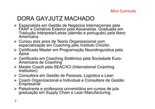 DORA GAYJUTZ MACHADO
Mini	
  Currículo	
  	
  
	
  
2
Ø  Especialista em Gestão de Negócios Internacionais pela
FAAP e Comércio Exterior pela Aduaneiras. Graduada em
Tradução Intérprete/Letras (alemão e português) pela Ibero
Americana.
Ø  Cursou dois anos de Teoria Organizacional com
especialização em Coaching pelo Instituto Chiorlin.
Ø  Certificada Master em Programação Neurolinguística pela
Ápice
Ø  Certificada em Coaching Sistêmico pela Sociedade Euro-
Americana de Coaching
Ø  Master Coach pela SEAC/ICI (International Coaching
Institution)
Ø  Consultora em Gestão de Pessoas, Logística e Lean
Ø  Coach Organizacional e Individual e Consultora de Gestão
Empresarial
Ø  Palestrante e professora universitária em cursos de pós
graduação em Supply Chain e Lean Manufacturing.
 