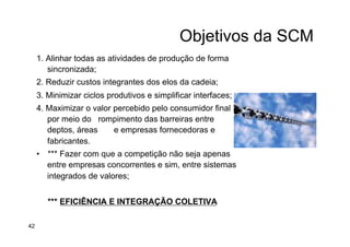 Objetivos da SCM
1. Alinhar todas as atividades de produção de forma
sincronizada;
2. Reduzir custos integrantes dos elos da cadeia;
3. Minimizar ciclos produtivos e simplificar interfaces;
4. Maximizar o valor percebido pelo consumidor final
por meio do rompimento das barreiras entre
deptos, áreas e empresas fornecedoras e
fabricantes.
•  *** Fazer com que a competição não seja apenas
entre empresas concorrentes e sim, entre sistemas
integrados de valores;
*** EFICIÊNCIA E INTEGRAÇÃO COLETIVA
42
 