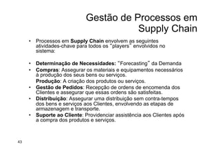 Gestão de Processos em
Supply Chain
•  Processos em Supply Chain envolvem as seguintes
atividades-chave para todos os “players” envolvidos no
sistema:
•  Determinação de Necessidades: “Forecasting” da Demanda
•  Compras: Assegurar os materiais e equipamentos necessários
à produção dos seus bens ou serviços.
Produção: A criação dos produtos ou serviços.
•  Gestão de Pedidos: Recepção de ordens de encomenda dos
Clientes e assegurar que essas ordens são satisfeitas.
•  Distribuição: Assegurar uma distribuição sem contra-tempos
dos bens e serviços aos Clientes, envolvendo as etapas de
armazenagem e transporte.
•  Suporte ao Cliente: Providenciar assistência aos Clientes após
a compra dos produtos e serviços.
43
 