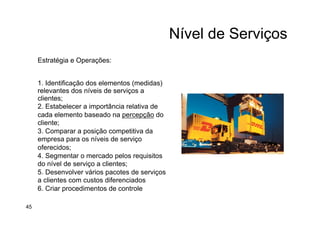 Nível de Serviços
Estratégia e Operações:
1. Identificação dos elementos (medidas)
relevantes dos níveis de serviços a
clientes;
2. Estabelecer a importância relativa de
cada elemento baseado na percepção do
cliente;
3. Comparar a posição competitiva da
empresa para os níveis de serviço
oferecidos;
4. Segmentar o mercado pelos requisitos
do nível de serviço a clientes;
5. Desenvolver vários pacotes de serviços
a clientes com custos diferenciados
6. Criar procedimentos de controle
45
 