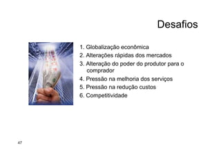 Desafios
1. Globalização econômica
2. Alterações rápidas dos mercados
3. Alteração do poder do produtor para o
comprador
4. Pressão na melhoria dos serviços
5. Pressão na redução custos
6. Competitividade
47
 