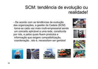 SCM: tendência de evolução ou
realidade!
- De acordo com as tendências de evolução
das organizações, a gestão da Cadeia (SCM)‫‏‬
torna-se cada vez mais multi-empresarial sendo
um conceito aplicável a uma rede, constituída
por nós, e pelos quais fluem produtos e
informação que exigem compatibilização,
coordenação...isto é, necessitam ser geridos!
48
 