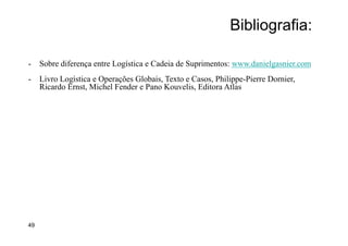 Bibliografia:
-  Sobre diferença entre Logística e Cadeia de Suprimentos: www.danielgasnier.com
-  Livro Logística e Operações Globais, Texto e Casos, Philippe-Pierre Dornier,
Ricardo Ernst, Michel Fender e Pano Kouvelis, Editora Atlas desempenho. Inclui
todas as atividades de gestão logística, bem como operações de fabricação, e
impulsiona a coordenação dos processos e atividades com, e através de marketing,
vendas, design de produto, finanças e tecnologia da informação.
- Fonte destas definições: CSCMP (adaptado por
49
 