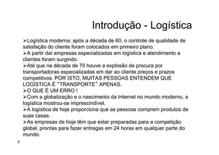 Introdução - Logística
Ø Logística moderna: após a década de 60, o controle de qualidade de
satisfação do cliente foram colocados em primeiro plano.
Ø A partir daí empresas especializadas em logística e atendimento a
clientes foram surgindo.
Ø Até que na década de 70 houve a explosão de procura por
transportadoras especializadas em dar ao cliente preços e prazos
competitivos. POR ISTO, MUITAS PESSOAS ENTENDEM QUE
LOGÍSTICA É “TRANSPORTE” APENAS.
Ø O QUE É UM ERRO !
Ø Com a globalização e o nascimento da Internet no mundo moderno, a
logística mostrou-se imprescindível.
Ø A logística de hoje proporciona que as pessoas comprem produtos de
suas casas.
Ø As empresas de hoje têm que estar preparadas para a competição
global, prontas para fazer entregas em 24 horas em qualquer parte do
mundo.
6
 