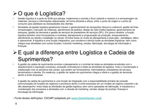 Ø O que é Logística?
•  Gestão logística é a parte do SCM que planeja, implementa e controla o fluxo (adiante e reverso) e a armazenagem de
materiais, serviços e informações relacionadas, de forma eficiente e eficaz, entre o ponto de origem e o ponto de
consumo para satisfazer as necessidades dos clientes.
•  Atividades de gestão logística geralmente incluem o gerenciamento de transportes inbound e outbound, gestão de frota,
armazenagem, manuseio de materiais, atendimento de pedidos, design de rede (malha logística), gerenciamento de
estoques, gestão da demanda e gestão de serviços de prestadores de serviços (3PL). Em graus variados, a função
logística também inclui fornecedores e contratos, planejamento e programação da produção, empacotamento,
atendimento ao cliente e instalação no campo. Envolve todos os níveis de planejamento e execução - estratégico, tático
e operacional. A logística é uma função integradora, que coordena e otimiza todas as atividades logísticas, bem como
integra suas atividades com outras funções, incluindo marketing, vendas, fabricação, tecnologia da informação e
finanças.
Ø E qual a diferença entre Logística e Cadeia de
Suprimentos?
•  A gestão da cadeia de suprimentos envolve o planejamento e o controle de todas as atividades envolvidas com o
abastecimento e aquisição (compras), produção (manufatura) e todas as atividades de logística. Inclui a coordenação e
colaboração com os parceiros dos canais, que podem ser fornecedores, intermediários, prestadores de serviços
terceirizados e clientes. Em essência, a gestão da cadeia de suprimentos integra a oferta e a gestão da demanda
dentro e entre empresas.
• 
A gestão da cadeia de suprimentos é uma função de integração com a responsabilidade primária de conexão
(sincronização) de funções de negócios e processos dentro e entre empresas em um modelo de negócio coerente e de
alto desempenho. Inclui todas as atividades de gestão logística, bem como operações de fabricação, e impulsiona a
coordenação dos processos e atividades com, e através de marketing, vendas, design de produto, finanças e
tecnologia da informação.
- Fonte destas definições: CSCMP (adaptado por www.DanielGasnier.com).
9
 