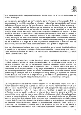 y de espacio educativo, solo posible desde una lectura amplia de la función educativa de las
nuevas tecnologías.
La incorporación generalizada de las Tecnologías de la Información y Comunicación (TIC) al
sistema educativo permitirá personalizar la educación y adaptarla a las necesidades y al ritmo de
cada alumno. Por una parte, servirá para el refuerzo y apoyo en los casos de bajo rendimiento y,
por otra, permitirá expandir sin limitaciones los conocimientos transmitidos en el aula. Los
alumnos con motivación podrán así acceder, de acuerdo con su capacidad, a los recursos
educativos que ofrecen ya muchas instituciones a nivel tanto nacional como internacional. Las
TIC serán una pieza fundamental para producir el cambio metodológico que lleve a conseguir el
objetivo de mejora de la calidad educativa. Asimismo, el uso responsable y ordenado de estas
nuevas tecnologías por parte de los alumnos debe estar presente en todo el sistema educativo.
Las TIC serán también una herramienta clave en la formación del profesorado y en el aprendizaje
de los ciudadanos a lo largo de la vida, al permitirles compatibilizar la formación con las
obligaciones personales o laborales, y asimismo lo serán en la gestión de los procesos.
Una vez valoradas experiencias anteriores, es imprescindible que el modelo de digitalización de
la escuela por el que se opte resulte económicamente sostenible, y que se centre en la creación
de un ecosistema digital de ámbito nacional que permita el normal desarrollo de las opciones de
cada Administración educativa.
XII
El dominio de una segunda o, incluso, una tercera lengua extranjera se ha convertido en una
prioridad en la educación como consecuencia del proceso de globalización en que vivimos, a la
vez que se muestra como una de las principales carencias de nuestro sistema educativo. La
Unión Europea fija el fomento del plurilingüismo como un objetivo irrenunciable para la
construcción de un proyecto europeo. La ley apoya decididamente el plurilingüismo, redoblando
los esfuerzos para conseguir que los estudiantes se desenvuelvan con fluidez al menos en una
primera lengua extranjera, cuyo nivel de comprensión oral y lectora y de expresión oral y escrita
resulta decisivo para favorecer la empleabilidad y las ambiciones profesionales, y por ello
apuesta decididamente por la incorporación curricular de una segunda lengua extranjera.
XIII
La principal diferencia del sistema educativo español con los de nuestro entorno radica en el
número especialmente bajo de alumnos que transitan por nuestra Formación Profesional. Esta
situación incide inevitablemente en la empleabilidad y en la competitividad de nuestra economía,
limitando las opciones vitales de muchos jóvenes. Revitalizar la opción del aprendizaje
profesional como una opción acorde con la voluntad de un desarrollo personal y también su
permeabilidad con el resto del sistema es un objetivo estratégico de esta ley. Para alcanzarlo se
propone la modernización de la oferta, su adaptación a los requerimientos de los diferentes
sectores productivos, la implicación de las empresas en el proceso formativo, con la importante
novedad de la Formación Profesional dual, y la búsqueda de un acercamiento a los modelos de
los países de nuestro entorno con niveles mucho menores de desempleo juvenil. Se crea un
nuevo título de Formación Profesional Básica, se flexibilizan las vías de acceso desde la
Formación Profesional Básica hacia la de Grado Medio y desde ésta hacia la de Grado Superior,
10

 