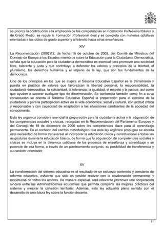 se prioriza la contribución a la ampliación de las competencias en Formación Profesional Básica y
de Grado Medio, se regula la Formación Profesional dual y se completa con materias optativas
orientadas a los ciclos de grado superior y al tránsito hacia otras enseñanzas.
XIV
La Recomendación (2002)12, de fecha 16 de octubre de 2002, del Comité de Ministros del
Consejo de Europa a los Estados miembros sobre la Educación para la Ciudadanía Democrática,
señala que la educación para la ciudadanía democrática es esencial para promover una sociedad
libre, tolerante y justa y que contribuye a defender los valores y principios de la libertad, el
pluralismo, los derechos humanos y el imperio de la ley, que son los fundamentos de la
democracia.
Uno de los principios en los que se inspira el Sistema Educativo Español es la transmisión y
puesta en práctica de valores que favorezcan la libertad personal, la responsabilidad, la
ciudadanía democrática, la solidaridad, la tolerancia, la igualdad, el respeto y la justicia, así como
que ayuden a superar cualquier tipo de discriminación. Se contempla también como fin a cuya
consecución se orienta el Sistema Educativo Español la preparación para el ejercicio de la
ciudadanía y para la participación activa en la vida económica, social y cultural, con actitud crítica
y responsable y con capacidad de adaptación a las situaciones cambiantes de la sociedad del
conocimiento.
Esta ley orgánica considera esencial la preparación para la ciudadanía activa y la adquisición de
las competencias sociales y cívicas, recogidas en la Recomendación del Parlamento Europeo y
del Consejo de 18 de diciembre de 2006 sobre las competencias clave para el aprendizaje
permanente. En el contexto del cambio metodológico que esta ley orgánica propugna se aborda
esta necesidad de forma transversal al incorporar la educación cívica y constitucional a todas las
asignaturas durante la educación básica, de forma que la adquisición de competencias sociales y
cívicas se incluya en la dinámica cotidiana de los procesos de enseñanza y aprendizaje y se
potencie de esa forma, a través de un planteamiento conjunto, su posibilidad de transferencia y
su carácter orientador.

XV
La transformación del sistema educativo es el resultado de un esfuerzo contenido y constante de
reforma educativa, esfuerzo que sólo es posible realizar con la colaboración permanente y
respetuosa de todos los actores. De manera especial, será relevante promover una cooperación
sincera entre las Administraciones educativas que permita compartir las mejores prácticas del
sistema y mejorar la cohesión territorial. Además, esta ley adquirirá pleno sentido con el
desarrollo de una futura ley sobre la función docente.

11

 