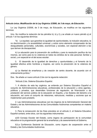 Artículo único. Modificación de la Ley Orgánica 2/2006, de 3 de mayo, de Educación.
La Ley Orgánica 2/2006, de 3 de mayo, de Educación, se modifica en los siguientes
términos:
Uno. Se modifica la redacción de los párrafos b), k) y l) y se añade un nuevo párrafo q) al
artículo 1 en los siguientes términos:
“b) La equidad, que garantice la igualdad de oportunidades, la inclusión educativa, la
no discriminación y la accesibilidad universal, y actúe como elemento compensador de las
desigualdades personales, culturales, económicas y sociales, con especial atención a las
que deriven de discapacidad.
k) La educación para la prevención de conflictos y para la resolución pacífica de los
mismos, así como para la no violencia en todos los ámbitos de la vida personal, familiar y
social, y en especial en el del acoso escolar.
l)
El desarrollo de la igualdad de derechos y oportunidades y el fomento de la
igualdad efectiva entre hombres y mujeres, así como la prevención de la violencia de
género.
q) La libertad de enseñanza y de creación de centro docente, de acuerdo con el
ordenamiento jurídico.”
Dos. Se añade un nuevo artículo 2.bis con la siguiente redacción:
“Artículo 2.bis. Sistema Educativo Español.
1. A efectos de esta ley orgánica, se entiende por Sistema Educativo Español el
conjunto de Administraciones educativas, profesionales de la educación y otros agentes,
públicos y privados, que desarrollan funciones de regulación, de financiación o de
prestación del servicio público de la educación en España, y los titulares del derecho a la
educación, así como el conjunto de relaciones, estructuras, medidas y acciones que se
implementan para prestarlo.
2. Las Administraciones educativas son los órganos de la Administración General del
Estado y de las Administraciones de las Comunidades Autónomas competentes en materia
educativa.
3. Para la consecución de los fines previstos en el artículo 2, el Sistema Educativo
Español contará, entre otros, con los siguientes instrumentos:
a) El Consejo Escolar del Estado, como órgano de participación de la comunidad
educativa en la programación general de la enseñanza y de asesoramiento al Gobierno.
b) La Conferencia Sectorial de Educación, como órgano de cooperación entre el
Estado y las Comunidades Autónomas.
12

 