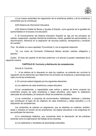 c) Las mesas sectoriales de negociación de la enseñanza pública y de la enseñanza
concertada que se constituyan.
d) El Sistema de Información Educativa.
e) El Sistema Estatal de Becas y Ayudas al Estudio, como garantía de la igualdad de
oportunidades en el acceso a la educación.
4. El funcionamiento del Sistema Educativo Español se rige por los principios de
calidad, cooperación, equidad, libertad de enseñanza, mérito, igualdad de oportunidades, no
discriminación, eficiencia en la asignación de recursos públicos, transparencia y rendición
de cuentas.”
Tres. Se añade un nuevo apartado 10 al artículo 3, con la siguiente redacción:
“10. Los ciclos de Formación Profesional Básica tendrán carácter obligatorio y
gratuito.”
Cuatro. El título del capítulo III del título preliminar y el artículo 6 quedan redactados de la
siguiente manera:
“CAPÍTULO III. Currículo y distribución de competencias.
Artículo 6. Currículo.
1. A los efectos de lo dispuesto en esta ley orgánica, se entiende por currículo la
regulación de los elementos que determinan los procesos de enseñanza y aprendizaje para
cada una de las enseñanzas.
2. El currículo estará integrado por los siguientes elementos:
a) Los objetivos de cada enseñanza y etapa educativa.
b) Las competencias, o capacidades para activar y aplicar de forma conjunta los
contenidos propios de cada enseñanza y etapa educativa, para lograr la realización
adecuada de actividades y la resolución eficaz de problemas complejos.
c) Los contenidos, o conjuntos de conocimientos, habilidades, destrezas y actitudes
que contribuyen al logro de los objetivos de cada enseñanza y etapa educativa y a la
adquisición de competencias.
Los contenidos se ordenan en asignaturas, que se clasifican en materias, ámbitos,
áreas y módulos en función de las enseñanzas, las etapas educativas o los programas en
que participen los alumnos.
d) La metodología didáctica, que comprende tanto la descripción de las prácticas
docentes como la organización del trabajo de los docentes.
e) Los estándares y resultados de aprendizaje evaluables.

13

 