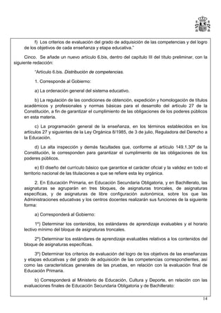 f) Los criterios de evaluación del grado de adquisición de las competencias y del logro
de los objetivos de cada enseñanza y etapa educativa.”
Cinco. Se añade un nuevo artículo 6.bis, dentro del capítulo III del título preliminar, con la
siguiente redacción:
“Artículo 6.bis. Distribución de competencias.
1. Corresponde al Gobierno:
a) La ordenación general del sistema educativo.
b) La regulación de las condiciones de obtención, expedición y homologación de títulos
académicos y profesionales y normas básicas para el desarrollo del artículo 27 de la
Constitución, a fin de garantizar el cumplimiento de las obligaciones de los poderes públicos
en esta materia.
c) La programación general de la enseñanza, en los términos establecidos en los
artículos 27 y siguientes de la Ley Orgánica 8/1985, de 3 de julio, Reguladora del Derecho a
la Educación.
d) La alta inspección y demás facultades que, conforme al artículo 149.1.30ª de la
Constitución, le corresponden para garantizar el cumplimiento de las obligaciones de los
poderes públicos.
e) El diseño del currículo básico que garantice el carácter oficial y la validez en todo el
territorio nacional de las titulaciones a que se refiere esta ley orgánica.
2. En Educación Primaria, en Educación Secundaria Obligatoria, y en Bachillerato, las
asignaturas se agruparán en tres bloques, de asignaturas troncales, de asignaturas
específicas, y de asignaturas de libre configuración autonómica, sobre los que las
Administraciones educativas y los centros docentes realizarán sus funciones de la siguiente
forma:
a) Corresponderá al Gobierno:
1º) Determinar los contenidos, los estándares de aprendizaje evaluables y el horario
lectivo mínimo del bloque de asignaturas troncales.
2º) Determinar los estándares de aprendizaje evaluables relativos a los contenidos del
bloque de asignaturas específicas.
3º) Determinar los criterios de evaluación del logro de los objetivos de las enseñanzas
y etapas educativas y del grado de adquisición de las competencias correspondientes, así
como las características generales de las pruebas, en relación con la evaluación final de
Educación Primaria.
b) Corresponderá al Ministerio de Educación, Cultura y Deporte, en relación con las
evaluaciones finales de Educación Secundaria Obligatoria y de Bachillerato:
14

 