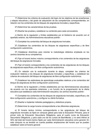 1º) Determinar los criterios de evaluación del logro de los objetivos de las enseñanzas
y etapas educativas y del grado de adquisición de las competencias correspondientes, en
relación con los contenidos de los bloques de asignaturas troncales y específicas.
2º) Determinar las características de las pruebas.
3º) Diseñar las pruebas y establecer su contenido para cada convocatoria.
c) Dentro de la regulación y límites establecidos por el Gobierno de acuerdo con el
apartado anterior, las Administraciones educativas podrán:
1º) Completar los contenidos del bloque de asignaturas troncales.
2º) Establecer los contenidos de los bloques de asignaturas específicas y de libre
configuración autonómica.
3º) Establecer directrices para orientar la metodología didáctica empleada en los
centros docentes de su competencia.
4º) Fijar el horario lectivo máximo correspondiente a los contenidos de las asignaturas
del bloque de asignaturas troncales.
5º) Fijar el horario correspondiente a los contenidos de las asignaturas de los bloques
de asignaturas específicas y de libre configuración autonómica.
6º) En relación con la evaluación durante la etapa, completar los criterios de
evaluación relativos a los bloques de asignaturas troncales y específicas, y establecer los
criterios de evaluación del bloque de asignaturas de libre configuración autonómica.
7º) Establecer los estándares de aprendizaje evaluables relativos a los contenidos del
bloque de asignaturas de libre configuración autonómica.
d) Dentro de la regulación y límites establecidos por las Administraciones educativas
de acuerdo con los apartados anteriores, y en función de la programación de la oferta
educativa que establezca cada Administración educativa, los centros docentes podrán:
1º) Completar los contenidos de los bloques de asignaturas troncales, específicas y de
libre configuración autonómica, y configurar su oferta formativa.
2º) Diseñar e implantar métodos pedagógicos y didácticos propios.
3º) Determinar la carga horaria correspondiente a las diferentes asignaturas.
e) El horario lectivo mínimo correspondiente a las asignaturas del bloque de
asignaturas troncales se fijará en cómputo global para toda la Educación Primaria, para el
primer ciclo de Educación Secundaria Obligatoria, para el cuarto curso de Educación
Secundaria Obligatoria, y para cada uno de los cursos de Bachillerato, y no será inferior al
50% del total del horario lectivo fijado por cada Administración educativa como general. En
este cómputo no se tendrán en cuenta posibles ampliaciones del horario que se puedan
establecer sobre el horario general.
15

 