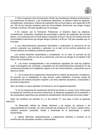 3. Para el segundo ciclo de Educación infantil, las enseñanzas artísticas profesionales,
las enseñanzas de idiomas, y las enseñanzas deportivas, el Gobierno fijará los objetivos,
competencias, contenidos y criterios de evaluación del currículo básico, que requerirán el 55
por 100 de los horarios escolares para las Comunidades Autónomas que tengan lengua
cooficial y el 65 por 100 para aquellas que no la tengan.
4. En relación con la Formación Profesional, el Gobierno fijará los objetivos,
competencias, contenidos, resultados de aprendizaje y criterios de evaluación del currículo
básico. Los contenidos del currículo básico requerirán el 55 por 100 de los horarios para las
Comunidades Autónomas que tengan lengua cooficial y el 65 por 100 para aquellas que no
la tengan.
5. Las Administraciones educativas fomentarán y potenciarán la autonomía de los
centros, evaluarán sus resultados y aplicarán, en el caso de los centros sostenidos con
fondos públicos, las medidas correctoras oportunas.
Los centros docentes desarrollarán y completarán, en su caso, el currículo de las
diferentes etapas y ciclos en uso de su autonomía y tal como se recoge en el capítulo II del
título V de la presente ley.
6. Los títulos correspondientes a las enseñanzas reguladas por esta ley orgánica
serán homologados por el Estado y expedidos por las Administraciones educativas en las
condiciones previstas en la legislación vigente y en las normas básicas y específicas que al
efecto se dicten.
7. En el marco de la cooperación internacional en materia de educación, el Gobierno,
de acuerdo con lo establecido en este artículo, podrá establecer currículos mixtos de
enseñanzas del sistema educativo español y de otros sistemas educativos, conducentes a
los títulos respectivos.”
Seis. Se añade un nuevo apartado 3 al artículo 9, con la siguiente redacción:
“3. En los programas de cooperación territorial se tendrá en cuenta, como criterio para
la distribución territorial de recursos económicos, la dispersión geográfica de la población y
las necesidades específicas que presenta la escolarización del alumnado de zonas rurales.”
Siete. Se modifican los párrafos b) y j) del artículo 17, que pasa a tener la siguiente
redacción:
“b) Desarrollar hábitos de trabajo individual y de equipo, de esfuerzo y de
responsabilidad en el estudio, así como actitudes de confianza en sí mismo, sentido crítico,
iniciativa personal, curiosidad, interés y creatividad en el aprendizaje, y espíritu
emprendedor.
j) Utilizar diferentes representaciones y expresiones artísticas e iniciarse en la
construcción de propuestas visuales y audiovisuales.”

16

 