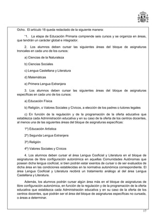 Ocho. El artículo 18 queda redactado de la siguiente manera:
“1. La etapa de Educación Primaria comprende seis cursos y se organiza en áreas,
que tendrán un carácter global e integrador.
2. Los alumnos deben cursar las siguientes áreas del bloque de asignaturas
troncales en cada uno de los cursos:
a) Ciencias de la Naturaleza
b) Ciencias Sociales
c) Lengua Castellana y Literatura
d) Matemáticas
e) Primera Lengua Extranjera
3. Los alumnos deben cursar las siguientes áreas del bloque de asignaturas
específicas en cada uno de los cursos:
a) Educación Física
b) Religión, o Valores Sociales y Cívicos, a elección de los padres o tutores legales
c) En función de la regulación y de la programación de la oferta educativa que
establezca cada Administración educativa y en su caso de la oferta de los centros docentes,
al menos una de las siguientes áreas del bloque de asignaturas específicas:
1º) Educación Artística
2º) Segunda Lengua Extranjera
3º) Religión
4º) Valores Sociales y Cívicos
4. Los alumnos deben cursar el área Lengua Cooficial y Literatura en el bloque de
asignaturas de libre configuración autonómica en aquellas Comunidades Autónomas que
posean dicha lengua cooficial, si bien podrán estar exentos de cursar o de ser evaluados de
dicha área en las condiciones establecidas en la normativa autonómica correspondiente. El
área Lengua Cooficial y Literatura recibirá un tratamiento análogo al del área Lengua
Castellana y Literatura.
Además, los alumnos podrán cursar algún área más en el bloque de asignaturas de
libre configuración autonómica, en función de la regulación y de la programación de la oferta
educativa que establezca cada Administración educativa y en su caso de la oferta de los
centros docentes, que podrán ser el área del bloque de asignaturas específicas no cursada,
o áreas a determinar.

17

 