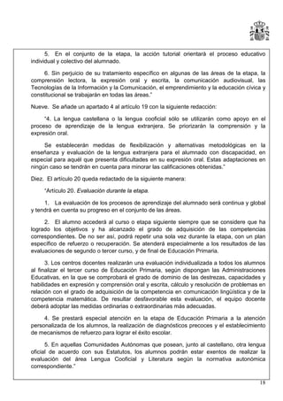 5. En el conjunto de la etapa, la acción tutorial orientará el proceso educativo
individual y colectivo del alumnado.
6. Sin perjuicio de su tratamiento específico en algunas de las áreas de la etapa, la
comprensión lectora, la expresión oral y escrita, la comunicación audiovisual, las
Tecnologías de la Información y la Comunicación, el emprendimiento y la educación cívica y
constitucional se trabajarán en todas las áreas.”
Nueve. Se añade un apartado 4 al artículo 19 con la siguiente redacción:
“4. La lengua castellana o la lengua cooficial sólo se utilizarán como apoyo en el
proceso de aprendizaje de la lengua extranjera. Se priorizarán la comprensión y la
expresión oral.
Se establecerán medidas de flexibilización y alternativas metodológicas en la
enseñanza y evaluación de la lengua extranjera para el alumnado con discapacidad, en
especial para aquél que presenta dificultades en su expresión oral. Estas adaptaciones en
ningún caso se tendrán en cuenta para minorar las calificaciones obtenidas.”
Diez. El artículo 20 queda redactado de la siguiente manera:
“Artículo 20. Evaluación durante la etapa.
1. La evaluación de los procesos de aprendizaje del alumnado será continua y global
y tendrá en cuenta su progreso en el conjunto de las áreas.
2. El alumno accederá al curso o etapa siguiente siempre que se considere que ha
logrado los objetivos y ha alcanzado el grado de adquisición de las competencias
correspondientes. De no ser así, podrá repetir una sola vez durante la etapa, con un plan
específico de refuerzo o recuperación. Se atenderá especialmente a los resultados de las
evaluaciones de segundo o tercer curso, y de final de Educación Primaria.
3. Los centros docentes realizarán una evaluación individualizada a todos los alumnos
al finalizar el tercer curso de Educación Primaria, según dispongan las Administraciones
Educativas, en la que se comprobará el grado de dominio de las destrezas, capacidades y
habilidades en expresión y comprensión oral y escrita, cálculo y resolución de problemas en
relación con el grado de adquisición de la competencia en comunicación lingüística y de la
competencia matemática. De resultar desfavorable esta evaluación, el equipo docente
deberá adoptar las medidas ordinarias o extraordinarias más adecuadas.
4. Se prestará especial atención en la etapa de Educación Primaria a la atención
personalizada de los alumnos, la realización de diagnósticos precoces y el establecimiento
de mecanismos de refuerzo para lograr el éxito escolar.
5. En aquellas Comunidades Autónomas que posean, junto al castellano, otra lengua
oficial de acuerdo con sus Estatutos, los alumnos podrán estar exentos de realizar la
evaluación del área Lengua Cooficial y Literatura según la normativa autonómica
correspondiente.”
18

 