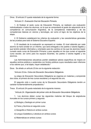 Once. El artículo 21 queda redactado de la siguiente forma:
“Artículo 21. Evaluación final de Educación Primaria.
1. Al finalizar el sexto curso de Educación Primaria, se realizará una evaluación
individualizada a todos los alumnos, en la que se comprobará el grado de adquisición de la
competencia en comunicación lingüística, de la competencia matemática y de las
competencias básicas en ciencia y tecnología, así como el logro de los objetivos de la
etapa.
2. El Gobierno establecerá los criterios de evaluación y las características generales
de las pruebas para todo el Sistema Educativo Español.
3. El resultado de la evaluación se expresará en niveles. El nivel obtenido por cada
alumno se hará constar en un informe, que será entregado a los padres o tutores legales y
que tendrá carácter informativo y orientador para los centros en los que los alumnos hayan
cursado sexto curso de Educación Primaria y para aquellos en los que cursen el siguiente
curso escolar, así como para los equipos docentes, los padres o tutores legales y los
alumnos.
Las Administraciones educativas podrán establecer planes específicos de mejora en
aquellos centros públicos o sostenidos con fondos públicos cuyos resultados sean inferiores
a los valores que, a tal objeto, hayan establecido."
Doce. Se añade un artículo 23.bis con la siguiente redacción:
“Artículo 23.bis. Ciclos de Educación Secundaria Obligatoria.
La etapa de Educación Secundaria Obligatoria se organiza en materias y comprende
dos ciclos, el primero de tres cursos escolares y el segundo de uno.
El segundo ciclo o cuarto curso de la Educación Secundaria Obligatoria tendrá un
carácter fundamentalmente propedéutico.”
Trece. El artículo 24 queda redactado de la siguiente manera:
“Artículo 24. Organización del primer ciclo de Educación Secundaria Obligatoria.
1. Los alumnos deben cursar las siguientes materias del bloque de asignaturas
troncales en los cursos primero y segundo:
a) Biología y Geología en primer curso
b) Física y Química en segundo curso
c) Geografía e Historia en ambos cursos
d) Lengua Castellana y Literatura en ambos cursos
e) Matemáticas en ambos cursos
19

 