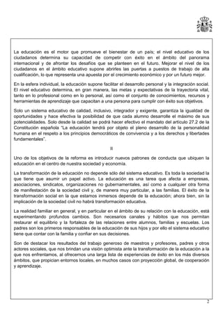 La educación es el motor que promueve el bienestar de un país; el nivel educativo de los
ciudadanos determina su capacidad de competir con éxito en el ámbito del panorama
internacional y de afrontar los desafíos que se planteen en el futuro. Mejorar el nivel de los
ciudadanos en el ámbito educativo supone abrirles las puertas a puestos de trabajo de alta
cualificación, lo que representa una apuesta por el crecimiento económico y por un futuro mejor.
En la esfera individual, la educación supone facilitar el desarrollo personal y la integración social.
El nivel educativo determina, en gran manera, las metas y expectativas de la trayectoria vital,
tanto en lo profesional como en lo personal, así como el conjunto de conocimientos, recursos y
herramientas de aprendizaje que capacitan a una persona para cumplir con éxito sus objetivos.
Solo un sistema educativo de calidad, inclusivo, integrador y exigente, garantiza la igualdad de
oportunidades y hace efectiva la posibilidad de que cada alumno desarrolle el máximo de sus
potencialidades. Solo desde la calidad se podrá hacer efectivo el mandato del artículo 27.2 de la
Constitución española “La educación tendrá por objeto el pleno desarrollo de la personalidad
humana en el respeto a los principios democráticos de convivencia y a los derechos y libertades
fundamentales”.
II
Uno de los objetivos de la reforma es introducir nuevos patrones de conducta que ubiquen la
educación en el centro de nuestra sociedad y economía.
La transformación de la educación no depende sólo del sistema educativo. Es toda la sociedad la
que tiene que asumir un papel activo. La educación es una tarea que afecta a empresas,
asociaciones, sindicatos, organizaciones no gubernamentales, así como a cualquier otra forma
de manifestación de la sociedad civil y, de manera muy particular, a las familias. El éxito de la
transformación social en la que estamos inmersos depende de la educación; ahora bien, sin la
implicación de la sociedad civil no habrá transformación educativa.
La realidad familiar en general, y en particular en el ámbito de su relación con la educación, está
experimentando profundos cambios. Son necesarios canales y hábitos que nos permitan
restaurar el equilibrio y la fortaleza de las relaciones entre alumnos, familias y escuelas. Los
padres son los primeros responsables de la educación de sus hijos y por ello el sistema educativo
tiene que contar con la familia y confiar en sus decisiones.
Son de destacar los resultados del trabajo generoso de maestros y profesores, padres y otros
actores sociales, que nos brindan una visión optimista ante la transformación de la educación a la
que nos enfrentamos, al ofrecernos una larga lista de experiencias de éxito en los más diversos
ámbitos, que propician entornos locales, en muchos casos con proyección global, de cooperación
y aprendizaje.

2

 