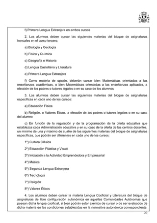 f) Primera Lengua Extranjera en ambos cursos
2. Los alumnos deben cursar las siguientes materias del bloque de asignaturas
troncales en el curso tercero:
a) Biología y Geología
b) Física y Química
c) Geografía e Historia
d) Lengua Castellana y Literatura
e) Primera Lengua Extranjera
f) Como materia de opción, deberán cursar bien Matemáticas orientadas a las
enseñanzas académicas, o bien Matemáticas orientadas a las enseñanzas aplicadas, a
elección de los padres o tutores legales o en su caso de los alumnos
3. Los alumnos deben cursar las siguientes materias del bloque de asignaturas
específicas en cada uno de los cursos:
a) Educación Física
b) Religión, o Valores Éticos, a elección de los padres o tutores legales o en su caso
del alumno
c) En función de la regulación y de la programación de la oferta educativa que
establezca cada Administración educativa y en su caso de la oferta de los centros docentes,
un mínimo de una y máximo de cuatro de las siguientes materias del bloque de asignaturas
específicas, que podrán ser diferentes en cada uno de los cursos:
1º) Cultura Clásica
2º) Educación Plástica y Visual
3º) Iniciación a la Actividad Emprendedora y Empresarial
4º) Música
5º) Segunda Lengua Extranjera
6º) Tecnología
7º) Religión
8º) Valores Éticos
4. Los alumnos deben cursar la materia Lengua Cooficial y Literatura del bloque de
asignaturas de libre configuración autonómica en aquellas Comunidades Autónomas que
posean dicha lengua cooficial, si bien podrán estar exentos de cursar o de ser evaluados de
dicha materia en las condiciones establecidas en la normativa autonómica correspondiente.
20

 