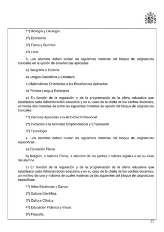 1º) Biología y Geología
2º) Economía
3º) Física y Química
4º) Latín
3. Los alumnos deben cursar las siguientes materias del bloque de asignaturas
troncales en la opción de enseñanzas aplicadas:
a) Geografía e Historia
b) Lengua Castellana y Literatura
c) Matemáticas Orientadas a las Enseñanzas Aplicadas
d) Primera Lengua Extranjera
e) En función de la regulación y de la programación de la oferta educativa que
establezca cada Administración educativa y en su caso de la oferta de los centros docentes,
al menos dos materias de entre las siguientes materias de opción del bloque de asignaturas
troncales:
1º) Ciencias Aplicadas a la Actividad Profesional
2º) Iniciación a la Actividad Emprendedora y Empresarial
3º) Tecnología
4. Los alumnos deben cursar las siguientes materias del bloque de asignaturas
específicas:
a) Educación Física
b) Religión, o Valores Éticos, a elección de los padres o tutores legales o en su caso
del alumno
c) En función de la regulación y de la programación de la oferta educativa que
establezca cada Administración educativa y en su caso de la oferta de los centros docentes,
un mínimo de una y máximo de cuatro materias de las siguientes del bloque de asignaturas
específicas:
1º) Artes Escénicas y Danza.
2º) Cultura Científica.
3º) Cultura Clásica.
4º) Educación Plástica y Visual.
5º) Filosofía.
22

 