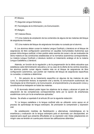 6º) Música.
7º) Segunda Lengua Extranjera.
8º) Tecnologías de la Información y la Comunicación.
9º) Religión.
10º) Valores Éticos.
11º) Una materia de ampliación de los contenidos de alguna de las materias del bloque
de asignaturas troncales.
12º) Una materia del bloque de asignaturas troncales no cursada por el alumno.
6. Los alumnos deben cursar la materia Lengua Cooficial y Literatura en el bloque de
asignaturas de libre configuración autonómica en aquellas Comunidades Autónomas que
posean dicha lengua cooficial, si bien podrán estar exentos de cursar o de ser evaluados de
dicha materia en las condiciones establecidas en la normativa autonómica correspondiente.
La materia Lengua Cooficial y Literatura recibirá un tratamiento análogo al de la materia
Lengua Castellana y Literatura.
Además, en función de la regulación y de la programación de la oferta educativa que
establezca cada Administración educativa y en su caso de la oferta de los centros docentes,
los alumnos podrán cursar alguna materia más en el bloque de asignaturas de libre
configuración autonómica, que podrán ser materias del bloque de asignaturas específicas
no cursadas, o materias a determinar.
7. Sin perjuicio de su tratamiento específico en algunas de las materias de este
curso, la comprensión lectora, la expresión oral y escrita, la comunicación audiovisual, las
Tecnologías de la Información y la Comunicación, el emprendimiento y la educación cívica y
constitucional se trabajarán en todas las materias.
8. El alumnado deberá poder lograr los objetivos de la etapa y alcanzar el grado de
adquisición de las competencias correspondientes tanto por la opción de enseñanzas
académicas como por la de enseñanzas aplicadas.”
Quince. Se añade un apartado 6 al artículo 26 con la siguiente redacción:
“6. La lengua castellana o la lengua cooficial sólo se utilizarán como apoyo en el
proceso de aprendizaje de lengua extranjera. Se priorizarán la comprensión y expresión
oral.
Se establecerán medidas de flexibilización y alternativas metodológicas en la
enseñanza y evaluación de la lengua extranjera para el alumnado con discapacidad, en
especial para aquél que presenta dificultades en su expresión oral. Estas adaptaciones en
ningún caso se tendrán en cuenta para minorar las calificaciones obtenidas.”

23

 