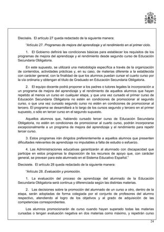 Dieciséis. El artículo 27 queda redactado de la siguiente manera:
“Artículo 27. Programas de mejora del aprendizaje y el rendimiento en el primer ciclo.
1. El Gobierno definirá las condiciones básicas para establecer los requisitos de los
programas de mejora del aprendizaje y el rendimiento desde segundo curso de Educación
Secundaria Obligatoria.
En este supuesto, se utilizará una metodología específica a través de la organización
de contenidos, actividades prácticas y, en su caso, de materias diferente a la establecida
con carácter general, con la finalidad de que los alumnos puedan cursar el cuarto curso por
la vía ordinaria y obtengan el título de Graduado en Educación Secundaria Obligatoria.
2. El equipo docente podrá proponer a los padres o tutores legales la incorporación a
un programa de mejora del aprendizaje y el rendimiento de aquellos alumnos que hayan
repetido al menos un curso en cualquier etapa, y que una vez cursado el primer curso de
Educación Secundaria Obligatoria no estén en condiciones de promocionar al segundo
curso, o que una vez cursado segundo curso no estén en condiciones de promocionar al
tercero. El programa se desarrollará a lo largo de los cursos segundo y tercero en el primer
supuesto, o sólo en tercer curso en el segundo supuesto.
Aquellos alumnos que, habiendo cursado tercer curso de Educación Secundaria
Obligatoria, no estén en condiciones de promocionar al cuarto curso, podrán incorporarse
excepcionalmente a un programa de mejora del aprendizaje y el rendimiento para repetir
tercer curso.
3. Estos programas irán dirigidos preferentemente a aquellos alumnos que presenten
dificultades relevantes de aprendizaje no imputables a falta de estudio o esfuerzo.
4. Las Administraciones educativas garantizarán al alumnado con discapacidad que
participe en estos programas la disposición de los recursos de apoyo que, con carácter
general, se prevean para este alumnado en el Sistema Educativo Español.”
Diecisiete. El artículo 28 queda redactado de la siguiente manera:
“Artículo 28. Evaluación y promoción.
1. La evaluación del proceso de aprendizaje del alumnado de la Educación
Secundaria Obligatoria será continua y diferenciada según las distintas materias.
2. Las decisiones sobre la promoción del alumnado de un curso a otro, dentro de la
etapa, serán adoptadas de forma colegiada por el conjunto de profesores del alumno
respectivo, atendiendo al logro de los objetivos y al grado de adquisición de las
competencias correspondientes.
Los alumnos promocionarán de curso cuando hayan superado todas las materias
cursadas o tengan evaluación negativa en dos materias como máximo, y repetirán curso
24

 
