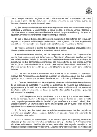 cuando tengan evaluación negativa en tres o más materias. De forma excepcional, podrá
autorizarse la promoción de un alumno con evaluación negativa en tres materias cuando se
den conjuntamente las siguientes condiciones:
a) que dos de las materias con evaluación negativa no sean simultáneamente Lengua
Castellana y Literatura, y Matemáticas. A estos efectos, la materia Lengua Cooficial y
Literatura tendrá la misma consideración que la materia Lengua Castellana y Literatura en
aquellas Comunidades Autónomas que posean lengua cooficial,
b) que el equipo docente considere que la naturaleza de las materias con evaluación
negativa no impide al alumno seguir con éxito el curso siguiente, que tiene expectativas
favorables de recuperación y que la promoción beneficiará su evolución académica,
c) y que se apliquen al alumno las medidas de atención educativa propuestas en el
consejo orientador al que se refiere el apartado 7 de este artículo.
A los efectos de este apartado, sólo se computarán las materias que como mínimo el
alumno debe cursar en cada uno de los bloques. Además, en relación con aquellos alumnos
que cursen Lengua Cooficial y Literatura, sólo se computará una materia en el bloque de
asignaturas de libre configuración autonómica, con independencia de que dichos alumnos
puedan cursar más materias de dicho bloque. Las materias con la misma denominación en
diferentes cursos de la Educación Secundaria Obligatoria se considerarán como materias
distintas.
3. Con el fin de facilitar a los alumnos la recuperación de las materias con evaluación
negativa, las Administraciones educativas regularán las condiciones para que los centros
organicen las oportunas pruebas extraordinarias en las condiciones que determinen.
4. Quienes promocionen sin haber superado todas las materias deberán matricularse
de las materias no superadas, y seguirán los programas de refuerzo que establezca el
equipo docente y deberán superar las evaluaciones correspondientes a dichos programas
de refuerzo. Esta circunstancia será tenida en cuenta a los efectos de promoción previstos
en los apartados anteriores.
5. El alumno podrá repetir el mismo curso una sola vez y dos veces como máximo
dentro de la etapa. Cuando esta segunda repetición deba producirse en tercero o cuarto
curso, se prolongará un año el límite de edad al que se refiere el apartado 2 del artículo 4.
Excepcionalmente, un alumno podrá repetir una segunda vez en cuarto curso si no ha
repetido en los cursos anteriores de la etapa.
6. En todo caso, las repeticiones se establecerán de manera que las condiciones
curriculares se adapten a las necesidades del alumno y estén orientadas a la superación de
las dificultades detectadas.
7. Con la finalidad de facilitar que todos los alumnos logren los objetivos y alcancen el
adecuado grado de adquisición de las competencias correspondientes, las Administraciones
educativas establecerán medidas de refuerzo educativo, con especial atención a las
necesidades específicas de apoyo educativo. La aplicación personalizada de las medidas se
25

 