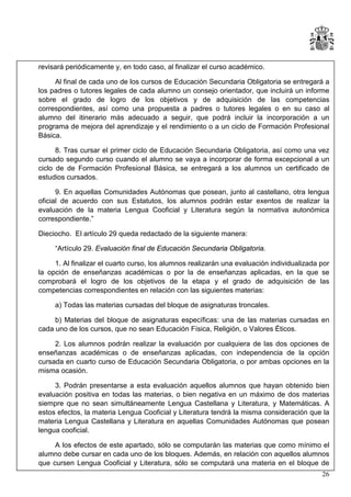 revisará periódicamente y, en todo caso, al finalizar el curso académico.
Al final de cada uno de los cursos de Educación Secundaria Obligatoria se entregará a
los padres o tutores legales de cada alumno un consejo orientador, que incluirá un informe
sobre el grado de logro de los objetivos y de adquisición de las competencias
correspondientes, así como una propuesta a padres o tutores legales o en su caso al
alumno del itinerario más adecuado a seguir, que podrá incluir la incorporación a un
programa de mejora del aprendizaje y el rendimiento o a un ciclo de Formación Profesional
Básica.
8. Tras cursar el primer ciclo de Educación Secundaria Obligatoria, así como una vez
cursado segundo curso cuando el alumno se vaya a incorporar de forma excepcional a un
ciclo de de Formación Profesional Básica, se entregará a los alumnos un certificado de
estudios cursados.
9. En aquellas Comunidades Autónomas que posean, junto al castellano, otra lengua
oficial de acuerdo con sus Estatutos, los alumnos podrán estar exentos de realizar la
evaluación de la materia Lengua Cooficial y Literatura según la normativa autonómica
correspondiente.”
Dieciocho. El artículo 29 queda redactado de la siguiente manera:
“Artículo 29. Evaluación final de Educación Secundaria Obligatoria.
1. Al finalizar el cuarto curso, los alumnos realizarán una evaluación individualizada por
la opción de enseñanzas académicas o por la de enseñanzas aplicadas, en la que se
comprobará el logro de los objetivos de la etapa y el grado de adquisición de las
competencias correspondientes en relación con las siguientes materias:
a) Todas las materias cursadas del bloque de asignaturas troncales.
b) Materias del bloque de asignaturas específicas: una de las materias cursadas en
cada uno de los cursos, que no sean Educación Física, Religión, o Valores Éticos.
2. Los alumnos podrán realizar la evaluación por cualquiera de las dos opciones de
enseñanzas académicas o de enseñanzas aplicadas, con independencia de la opción
cursada en cuarto curso de Educación Secundaria Obligatoria, o por ambas opciones en la
misma ocasión.
3. Podrán presentarse a esta evaluación aquellos alumnos que hayan obtenido bien
evaluación positiva en todas las materias, o bien negativa en un máximo de dos materias
siempre que no sean simultáneamente Lengua Castellana y Literatura, y Matemáticas. A
estos efectos, la materia Lengua Cooficial y Literatura tendrá la misma consideración que la
materia Lengua Castellana y Literatura en aquellas Comunidades Autónomas que posean
lengua cooficial.
A los efectos de este apartado, sólo se computarán las materias que como mínimo el
alumno debe cursar en cada uno de los bloques. Además, en relación con aquellos alumnos
que cursen Lengua Cooficial y Literatura, sólo se computará una materia en el bloque de
26

 