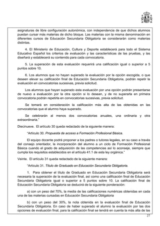 asignaturas de libre configuración autonómica, con independencia de que dichos alumnos
puedan cursar más materias de dicho bloque. Las materias con la misma denominación en
diferentes cursos de Educación Secundaria Obligatoria se considerarán como materias
distintas.
4. El Ministerio de Educación, Cultura y Deporte establecerá para todo el Sistema
Educativo Español los criterios de evaluación y las características de las pruebas, y las
diseñará y establecerá su contenido para cada convocatoria.
5. La superación de esta evaluación requerirá una calificación igual o superior a 5
puntos sobre 10.
6. Los alumnos que no hayan superado la evaluación por la opción escogida, o que
deseen elevar su calificación final de Educación Secundaria Obligatoria, podrán repetir la
evaluación en convocatorias sucesivas, previa solicitud.
Los alumnos que hayan superado esta evaluación por una opción podrán presentarse
de nuevo a evaluación por la otra opción si lo desean, y de no superarla en primera
convocatoria podrán repetirla en convocatorias sucesivas, previa solicitud.
Se tomará en consideración la calificación más alta de las obtenidas en las
convocatorias que el alumno haya superado.
Se celebrarán al menos dos convocatorias anuales, una ordinaria y otra
extraordinaria.”
Diecinueve. El artículo 30 queda redactado de la siguiente manera:
“Artículo 30. Propuesta de acceso a Formación Profesional Básica.
El equipo docente podrá proponer a los padres o tutores legales, en su caso a través
del consejo orientador, la incorporación del alumno a un ciclo de Formación Profesional
Básica cuando el grado de adquisición de las competencias así lo aconseje, siempre que
cumpla los requisitos establecidos en el artículo 41.1 de esta ley orgánica.”
Veinte. El artículo 31 queda redactado de la siguiente manera:
“Artículo 31. Título de Graduado en Educación Secundaria Obligatoria.
1. Para obtener el título de Graduado en Educación Secundaria Obligatoria será
necesaria la superación de la evaluación final, así como una calificación final de Educación
Secundaria Obligatoria igual o superior a 5 puntos sobre 10. La calificación final de
Educación Secundaria Obligatoria se deducirá de la siguiente ponderación:
a) con un peso del 70%, la media de las calificaciones numéricas obtenidas en cada
una de las materias cursadas en Educación Secundaria Obligatoria
b) con un peso del 30%, la nota obtenida en la evaluación final de Educación
Secundaria Obligatoria. En caso de haber superado el alumno la evaluación por las dos
opciones de evaluación final, para la calificación final se tendrá en cuenta la más alta de las
27

 