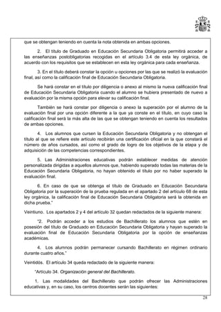 que se obtengan teniendo en cuenta la nota obtenida en ambas opciones.
2. El título de Graduado en Educación Secundaria Obligatoria permitirá acceder a
las enseñanzas postobligatorias recogidas en el artículo 3.4 de esta ley orgánica, de
acuerdo con los requisitos que se establecen en esta ley orgánica para cada enseñanza.
3. En el título deberá constar la opción u opciones por las que se realizó la evaluación
final, así como la calificación final de Educación Secundaria Obligatoria.
Se hará constar en el título por diligencia o anexo al mismo la nueva calificación final
de Educación Secundaria Obligatoria cuando el alumno se hubiera presentado de nuevo a
evaluación por la misma opción para elevar su calificación final.
También se hará constar por diligencia o anexo la superación por el alumno de la
evaluación final por una opción diferente a la que ya conste en el título, en cuyo caso la
calificación final será la más alta de las que se obtengan teniendo en cuenta los resultados
de ambas opciones.
4. Los alumnos que cursen la Educación Secundaria Obligatoria y no obtengan el
título al que se refiere este artículo recibirán una certificación oficial en la que constará el
número de años cursados, así como el grado de logro de los objetivos de la etapa y de
adquisición de las competencias correspondientes.
5. Las Administraciones educativas podrán establecer medidas de atención
personalizada dirigidas a aquellos alumnos que, habiendo superado todas las materias de la
Educación Secundaria Obligatoria, no hayan obtenido el título por no haber superado la
evaluación final.
6. En caso de que se obtenga el título de Graduado en Educación Secundaria
Obligatoria por la superación de la prueba regulada en el apartado 2 del artículo 68 de esta
ley orgánica, la calificación final de Educación Secundaria Obligatoria será la obtenida en
dicha prueba.”
Veintiuno. Los apartados 2 y 4 del artículo 32 quedan redactados de la siguiente manera:
“2. Podrán acceder a los estudios de Bachillerato los alumnos que estén en
posesión del título de Graduado en Educación Secundaria Obligatoria y hayan superado la
evaluación final de Educación Secundaria Obligatoria por la opción de enseñanzas
académicas.
4. Los alumnos podrán permanecer cursando Bachillerato en régimen ordinario
durante cuatro años.”
Veintidós. El artículo 34 queda redactado de la siguiente manera:
“Artículo 34. Organización general del Bachillerato.
1. Las modalidades del Bachillerato que podrán ofrecer las Administraciones
educativas y, en su caso, los centros docentes serán las siguientes:
28

 