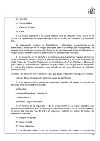 a) Ciencias
b) Humanidades
c) Ciencias Sociales
d) Artes
2. La lengua castellana o la lengua cooficial sólo se utilizarán como apoyo en el
proceso de aprendizaje de lengua extranjera. Se priorizarán la comprensión y expresión
oral.
Se establecerán medidas de flexibilización y alternativas metodológicas en la
enseñanza y evaluación de la lengua extranjera para el alumnado con discapacidad, en
especial para aquél que presenta dificultades en su expresión oral. Estas adaptaciones en
ningún caso se tendrán en cuenta para minorar las calificaciones obtenidas.
3. El Gobierno, previa consulta a las Comunidades Autónomas, regulará el régimen
de reconocimiento recíproco entre los estudios de Bachillerato y los ciclos formativos de
grado medio de Formación Profesional, las Enseñanzas de Artes Plásticas y Diseño de
grado medio, y las Enseñanzas Deportivas de grado medio, a fin de que puedan ser tenidos
en cuenta los estudios superados, aun cuando no se haya alcanzado la titulación
correspondiente.”
Veintitrés. Se añade un nuevo artículo 34.bis, que queda redactado de la siguiente manera:
“Artículo 34.bis. Organización del primer curso de Bachillerato.
1. Los alumnos deben cursar las siguientes materias del bloque de asignaturas
troncales en la modalidad de Ciencias:
a) Filosofía
b) Lengua Castellana y Literatura I
c) Matemáticas I
d) Primera Lengua Extranjera I
e) En función de la regulación y de la programación de la oferta educativa que
establezca cada Administración educativa y en su caso de la oferta de los centros docentes,
al menos dos materias más de entre las siguientes materias de opción del bloque de
asignaturas troncales:
1º) Biología y Geología
2º) Dibujo Técnico I
3º) Física y Química
2. Los alumnos deben cursar las siguientes materias del bloque de asignaturas
29

 