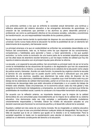 III
Los profundos cambios a los que se enfrenta la sociedad actual demandan una continua y
reflexiva adecuación del sistema educativo a las emergentes demandas de aprendizaje. La
creación de las condiciones que permitan a los alumnos su pleno desarrollo personal y
profesional, así como su participación efectiva en los procesos sociales, culturales y económicos
de transformación, es una responsabilidad ineludible de los poderes públicos.
Nunca como ahora hemos tenido la oportunidad de disponer de una educación personalizada y
universal. Como nunca hasta ahora la educación ha tenido la posibilidad de ser un elemento tan
determinante de la equidad y del bienestar social.
La principal amenaza a la que en sostenibilidad se enfrentan las sociedades desarrolladas es la
fractura del conocimiento, esto es, la fractura entre los que disponen de los conocimientos,
competencias y habilidades para aprender y hacer, y hacer aprendiendo, y los que quedan
excluidos. La lucha contra la exclusión de una buena parte de la sociedad española propiciada
por las altas tasas de abandono escolar temprano y por los bajos niveles de calidad que hoy día
reporta el sistema educativo son el principal impulso para afrontar la reforma.
La escuela, y en especial la escuela pública, han encontrado su principal razón de ser en la lucha
contra la inevitabilidad de las situaciones de injusticia o de degradación que han ido acaeciendo
en cada momento de su historia. La escuela moderna es la valedora de la educación como utopía
de justicia social y bienestar. Acorde con esta función, la presente ley orgánica orienta la escuela
al servicio de una sociedad que no puede asumir como normal o estructural que una parte
importante de sus alumnos, aquellos que abandonan las aulas antes de disponer de los
conocimientos, competencias y habilidades básicos, o aquellos cuyo nivel formativo esté muy por
debajo de los estándares de calidad internacionales, partan en el inicio de su vida laboral en unas
condiciones de desventaja tales que estén abocados al desempleo o a un puesto de trabajo de
limitado valor añadido. Estas circunstancias, en la economía actual, cada vez más global y más
exigente en la formación de trabajadores y empresarios, se convierten en una lacra que limita las
posibilidades de movilidad social, cuando no conducen a la inasumible transmisión de la pobreza.
De acuerdo con la reflexión anterior, es importante destacar que la mejora de la calidad
democrática de una comunidad pasa inexorablemente por la mejora de la calidad de su sistema
educativo. Una democracia cada vez más compleja y participativa demanda ciudadanos
crecientemente responsables y formales. Elevar los niveles de educación actuales es una
decisión esencial para favorecer la convivencia pacífica y el desarrollo cultural de la sociedad.
Equidad y calidad son dos caras de una misma moneda. No es imaginable un sistema educativo
de calidad en el que no sea una prioridad eliminar cualquier atisbo de desigualdad. No hay mayor
falta de equidad que la de un sistema que iguale en la desidia o en la mediocridad. Para la
sociedad española no basta con la escolarización para atender el derecho a la educación, la
calidad es un elemento constituyente del derecho a la educación.

3

 