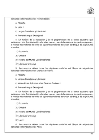troncales en la modalidad de Humanidades:
a) Filosofía
b) Latín I
c) Lengua Castellana y Literatura I
d) Primera Lengua Extranjera I
e) En función de la regulación y de la programación de la oferta educativa que
establezca cada Administración educativa y en su caso de la oferta de los centros docentes,
al menos dos materias de entre las siguientes materias de opción del bloque de asignaturas
troncales:
1º) Economía
2º) Griego I
3º) Historia del Mundo Contemporáneo
4º) Literatura Universal
3. Los alumnos deben cursar las siguientes materias del bloque de asignaturas
troncales en la modalidad de Ciencias Sociales:
a) Filosofía
b) Lengua Castellana y Literatura I
c) Matemáticas Aplicadas a las Ciencias Sociales I
d) Primera Lengua Extranjera I
e) En función de la regulación y de la programación de la oferta educativa que
establezca cada Administración educativa y en su caso de la oferta de los centros docentes,
al menos dos materias de entre las siguientes materias de opción del bloque de asignaturas
troncales:
1º) Economía
2º) Griego I
3º) Historia del Mundo Contemporáneo
4º) Literatura Universal
5º) Latín I
4. Los alumnos deben cursar las siguientes materias del bloque de asignaturas
troncales en la modalidad de Artes:
30

 
