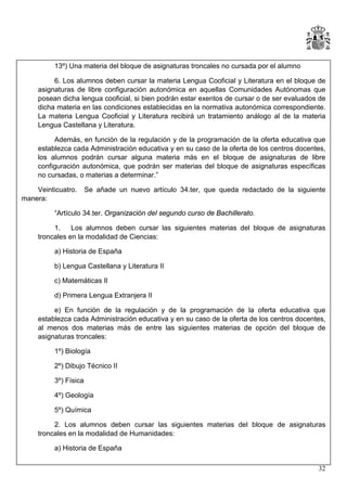 13º) Una materia del bloque de asignaturas troncales no cursada por el alumno
6. Los alumnos deben cursar la materia Lengua Cooficial y Literatura en el bloque de
asignaturas de libre configuración autonómica en aquellas Comunidades Autónomas que
posean dicha lengua cooficial, si bien podrán estar exentos de cursar o de ser evaluados de
dicha materia en las condiciones establecidas en la normativa autonómica correspondiente.
La materia Lengua Cooficial y Literatura recibirá un tratamiento análogo al de la materia
Lengua Castellana y Literatura.
Además, en función de la regulación y de la programación de la oferta educativa que
establezca cada Administración educativa y en su caso de la oferta de los centros docentes,
los alumnos podrán cursar alguna materia más en el bloque de asignaturas de libre
configuración autonómica, que podrán ser materias del bloque de asignaturas específicas
no cursadas, o materias a determinar.”
Veinticuatro.
manera:

Se añade un nuevo artículo 34.ter, que queda redactado de la siguiente

“Artículo 34.ter. Organización del segundo curso de Bachillerato.
1.
Los alumnos deben cursar las siguientes materias del bloque de asignaturas
troncales en la modalidad de Ciencias:
a) Historia de España
b) Lengua Castellana y Literatura II
c) Matemáticas II
d) Primera Lengua Extranjera II
e) En función de la regulación y de la programación de la oferta educativa que
establezca cada Administración educativa y en su caso de la oferta de los centros docentes,
al menos dos materias más de entre las siguientes materias de opción del bloque de
asignaturas troncales:
1º) Biología
2º) Dibujo Técnico II
3º) Física
4º) Geología
5º) Química
2. Los alumnos deben cursar las siguientes materias del bloque de asignaturas
troncales en la modalidad de Humanidades:
a) Historia de España
32

 