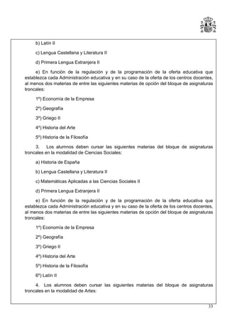b) Latín II
c) Lengua Castellana y Literatura II
d) Primera Lengua Extranjera II
e) En función de la regulación y de la programación de la oferta educativa que
establezca cada Administración educativa y en su caso de la oferta de los centros docentes,
al menos dos materias de entre las siguientes materias de opción del bloque de asignaturas
troncales:
1º) Economía de la Empresa
2º) Geografía
3º) Griego II
4º) Historia del Arte
5º) Historia de la Filosofía
3.
Los alumnos deben cursar las siguientes materias del bloque de asignaturas
troncales en la modalidad de Ciencias Sociales:
a) Historia de España
b) Lengua Castellana y Literatura II
c) Matemáticas Aplicadas a las Ciencias Sociales II
d) Primera Lengua Extranjera II
e) En función de la regulación y de la programación de la oferta educativa que
establezca cada Administración educativa y en su caso de la oferta de los centros docentes,
al menos dos materias de entre las siguientes materias de opción del bloque de asignaturas
troncales:
1º) Economía de la Empresa
2º) Geografía
3º) Griego II
4º) Historia del Arte
5º) Historia de la Filosofía
6º) Latín II
4. Los alumnos deben cursar las siguientes materias del bloque de asignaturas
troncales en la modalidad de Artes:
33

 