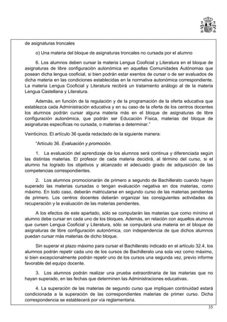 de asignaturas troncales
o) Una materia del bloque de asignaturas troncales no cursada por el alumno
6. Los alumnos deben cursar la materia Lengua Cooficial y Literatura en el bloque de
asignaturas de libre configuración autonómica en aquellas Comunidades Autónomas que
posean dicha lengua cooficial, si bien podrán estar exentos de cursar o de ser evaluados de
dicha materia en las condiciones establecidas en la normativa autonómica correspondiente.
La materia Lengua Cooficial y Literatura recibirá un tratamiento análogo al de la materia
Lengua Castellana y Literatura.
Además, en función de la regulación y de la programación de la oferta educativa que
establezca cada Administración educativa y en su caso de la oferta de los centros docentes
los alumnos podrán cursar alguna materia más en el bloque de asignaturas de libre
configuración autonómica, que podrán ser Educación Física, materias del bloque de
asignaturas específicas no cursada, o materias a determinar.”
Veinticinco. El artículo 36 queda redactado de la siguiente manera:
“Artículo 36. Evaluación y promoción.
1. La evaluación del aprendizaje de los alumnos será continua y diferenciada según
las distintas materias. El profesor de cada materia decidirá, al término del curso, si el
alumno ha logrado los objetivos y alcanzado el adecuado grado de adquisición de las
competencias correspondientes.
2. Los alumnos promocionarán de primero a segundo de Bachillerato cuando hayan
superado las materias cursadas o tengan evaluación negativa en dos materias, como
máximo. En todo caso, deberán matricularse en segundo curso de las materias pendientes
de primero. Los centros docentes deberán organizar las consiguientes actividades de
recuperación y la evaluación de las materias pendientes.
A los efectos de este apartado, sólo se computarán las materias que como mínimo el
alumno debe cursar en cada uno de los bloques. Además, en relación con aquellos alumnos
que cursen Lengua Cooficial y Literatura, sólo se computará una materia en el bloque de
asignaturas de libre configuración autonómica, con independencia de que dichos alumnos
puedan cursar más materias de dicho bloque.
Sin superar el plazo máximo para cursar el Bachillerato indicado en el artículo 32.4, los
alumnos podrán repetir cada uno de los cursos de Bachillerato una sola vez como máximo,
si bien excepcionalmente podrán repetir uno de los cursos una segunda vez, previo informe
favorable del equipo docente.
3. Los alumnos podrán realizar una prueba extraordinaria de las materias que no
hayan superado, en las fechas que determinen las Administraciones educativas.
4. La superación de las materias de segundo curso que impliquen continuidad estará
condicionada a la superación de las correspondientes materias de primer curso. Dicha
correspondencia se establecerá por vía reglamentaria.
35

 