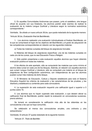 5. En aquellas Comunidades Autónomas que posean, junto al castellano, otra lengua
oficial de acuerdo con sus Estatutos, los alumnos podrán estar exentos de realizar la
evaluación de la materia Lengua Cooficial y Literatura según la normativa autonómica
correspondiente.”
Veintiséis. Se añade un nuevo artículo 36.bis, que queda redactado de la siguiente manera:
“Artículo 36.bis. Evaluación final de Bachillerato.
1. Los alumnos realizarán una evaluación individualizada al finalizar Bachillerato, en
la que se comprobará el logro de los objetivos del Bachillerato y el grado de adquisición de
las competencias correspondientes en relación con las siguientes materias:
a) Todas las materias cursadas del bloque de asignaturas troncales
b) Materias del bloque de asignaturas específicas: una de las materias cursadas en
cada uno de los cursos, que no sea Educación Física o Religión
2. Sólo podrán presentarse a esta evaluación aquellos alumnos que hayan obtenido
evaluación positiva en todas las materias.
A los efectos de este apartado, sólo se computarán las materias que como mínimo el
alumno debe cursar en cada uno de los bloques. Además, en relación con aquellos alumnos
que cursen Lengua Cooficial y Literatura, sólo se computará una materia en el bloque de
asignaturas de libre configuración autonómica, con independencia de que los alumnos
puedan cursar más materias de dicho bloque.
3. El Ministerio de Educación, Cultura y Deporte establecerá para todo el Sistema
Educativo Español los criterios de evaluación y las características de las pruebas, y las
diseñará y establecerá su contenido para cada convocatoria.
4. La superación de esta evaluación requerirá una calificación igual o superior a 5
puntos sobre 10.
5. Los alumnos que no hayan superado esta evaluación, o que deseen elevar su
calificación final de Bachillerato, podrán repetir la evaluación en convocatorias sucesivas,
previa solicitud.
Se tomará en consideración la calificación más alta de las obtenidas en las
convocatorias a las que se haya concurrido.
Se celebrarán al menos dos convocatorias anuales, una ordinaria y otra
extraordinaria.”
Veintisiete. El artículo 37 queda redactado de la siguiente manera:
“Artículo 37. Título de Bachiller.
36

 