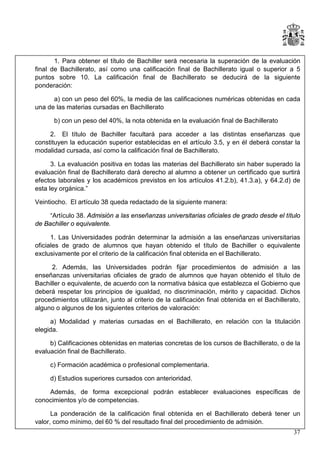 1. Para obtener el título de Bachiller será necesaria la superación de la evaluación
final de Bachillerato, así como una calificación final de Bachillerato igual o superior a 5
puntos sobre 10. La calificación final de Bachillerato se deducirá de la siguiente
ponderación:
a) con un peso del 60%, la media de las calificaciones numéricas obtenidas en cada
una de las materias cursadas en Bachillerato
b) con un peso del 40%, la nota obtenida en la evaluación final de Bachillerato
2. El título de Bachiller facultará para acceder a las distintas enseñanzas que
constituyen la educación superior establecidas en el artículo 3.5, y en él deberá constar la
modalidad cursada, así como la calificación final de Bachillerato.
3. La evaluación positiva en todas las materias del Bachillerato sin haber superado la
evaluación final de Bachillerato dará derecho al alumno a obtener un certificado que surtirá
efectos laborales y los académicos previstos en los artículos 41.2.b), 41.3.a), y 64.2.d) de
esta ley orgánica.”
Veintiocho. El artículo 38 queda redactado de la siguiente manera:
“Artículo 38. Admisión a las enseñanzas universitarias oficiales de grado desde el título
de Bachiller o equivalente.
1. Las Universidades podrán determinar la admisión a las enseñanzas universitarias
oficiales de grado de alumnos que hayan obtenido el título de Bachiller o equivalente
exclusivamente por el criterio de la calificación final obtenida en el Bachillerato.
2. Además, las Universidades podrán fijar procedimientos de admisión a las
enseñanzas universitarias oficiales de grado de alumnos que hayan obtenido el título de
Bachiller o equivalente, de acuerdo con la normativa básica que establezca el Gobierno que
deberá respetar los principios de igualdad, no discriminación, mérito y capacidad. Dichos
procedimientos utilizarán, junto al criterio de la calificación final obtenida en el Bachillerato,
alguno o algunos de los siguientes criterios de valoración:
a) Modalidad y materias cursadas en el Bachillerato, en relación con la titulación
elegida.
b) Calificaciones obtenidas en materias concretas de los cursos de Bachillerato, o de la
evaluación final de Bachillerato.
c) Formación académica o profesional complementaria.
d) Estudios superiores cursados con anterioridad.
Además, de forma excepcional podrán establecer evaluaciones específicas de
conocimientos y/o de competencias.
La ponderación de la calificación final obtenida en el Bachillerato deberá tener un
valor, como mínimo, del 60 % del resultado final del procedimiento de admisión.
37

 