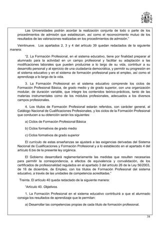 Las Universidades podrán acordar la realización conjunta de todo o parte de los
procedimientos de admisión que establezcan, así como el reconocimiento mutuo de los
resultados de las valoraciones realizadas en los procedimientos de admisión.”
Veintinueve. Los apartados 2, 3 y 4 del artículo 39 quedan redactados de la siguiente
manera:
“2. La Formación Profesional, en el sistema educativo, tiene por finalidad preparar al
alumnado para la actividad en un campo profesional y facilitar su adaptación a las
modificaciones laborales que pueden producirse a lo largo de su vida, contribuir a su
desarrollo personal y al ejercicio de una ciudadanía democrática, y permitir su progresión en
el sistema educativo y en el sistema de formación profesional para el empleo, así como el
aprendizaje a lo largo de la vida.
3. La Formación Profesional en el sistema educativo comprende los ciclos de
Formación Profesional Básica, de grado medio y de grado superior, con una organización
modular, de duración variable, que integre los contenidos teórico-prácticos, tanto de las
materias instrumentales como de los módulos profesionales, adecuados a los diversos
campos profesionales.
4. Los títulos de Formación Profesional estarán referidos, con carácter general, al
Catálogo Nacional de Cualificaciones Profesionales, y los ciclos de la Formación Profesional
que conducen a su obtención serán los siguientes:
a) Ciclos de Formación Profesional Básica
b) Ciclos formativos de grado medio
c) Ciclos formativos de grado superior
El currículo de estas enseñanzas se ajustará a las exigencias derivadas del Sistema
Nacional de Cualificaciones y Formación Profesional y a lo establecido en el apartado 4 del
artículo 6.bis de la presente ley orgánica.
El Gobierno desarrollará reglamentariamente las medidas que resulten necesarias
para permitir la correspondencia, a efectos de equivalencia y convalidación, de los
certificados de profesionalidad regulados en el apartado 3 del artículo 26 de la Ley 56/2003,
de 16 de diciembre, de Empleo, con los títulos de Formación Profesional del sistema
educativo, a través de las unidades de competencia acreditadas.”
Treinta. El artículo 40 queda redactado de la siguiente manera:
“Artículo 40. Objetivos.
1. La Formación Profesional en el sistema educativo contribuirá a que el alumnado
consiga los resultados de aprendizaje que le permitan:
a) Desarrollar las competencias propias de cada título de formación profesional.

38

 