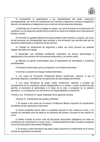 b) Comprender la organización y las características del sector productivo
correspondiente, así como los mecanismos de inserción profesional; conocer la legislación
laboral y los derechos y obligaciones que se derivan de las relaciones laborales.
c) Aprender por sí mismos y trabajar en equipo, así como formarse en la prevención de
conflictos y en la resolución pacífica de los mismos en todos los ámbitos de la vida personal,
familiar y social.
d) Fomentar la igualdad efectiva de oportunidades entre hombres y mujeres, así como
de las personas con discapacidad, para acceder a una formación que permita todo tipo de
opciones profesionales y el ejercicio de las mismas.
e) Trabajar en condiciones de seguridad y salud, así como prevenir los posibles
riesgos derivados del trabajo.
f) Desarrollar una identidad profesional motivadora de futuros aprendizajes y
adaptaciones a la evolución de los procesos productivos y al cambio social.
g) Afianzar el espíritu emprendedor para el desempeño de actividades e iniciativas
empresariales.
h) Preparar al alumnado para su progresión en el sistema educativo.
i) Conocer y prevenir los riesgos medioambientales.
2. Los ciclos de Formación Profesional Básica contribuirán, además, a que el
alumnado adquiera o complete las competencias del aprendizaje permanente.
3. Los ciclos formativos de grado medio contribuirán, además, a ampliar las
competencias de la enseñanza básica adaptándolas a un campo o sector profesional que
permita al alumnado el aprendizaje a lo largo de la vida, a progresar en el sistema
educativo, y a incorporarse a la vida activa con responsabilidad y autonomía.”
Treinta y uno. El artículo 41 queda redactado de la siguiente manera:
“Artículo 41. Condiciones de acceso y admisión.
1. El acceso a los ciclos de Formación Profesional Básica requerirá el cumplimiento
simultáneo de las siguientes condiciones:
a) Tener cumplidos quince años, o cumplirlos durante el año natural en curso, y no
superar los diecisiete años de edad en el momento del acceso o durante el año natural en
curso
b) Haber cursado el primer ciclo de Educación Secundaria Obligatoria sin estar en
condiciones de promocionar a cuarto curso, o excepcionalmente haber cursado el segundo
curso de la Educación Secundaria Obligatoria.
2. El acceso a ciclos formativos de grado medio requerirá el cumplimiento de al menos
una de las siguientes condiciones:
39

 