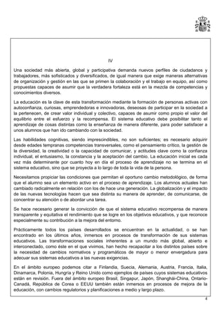 IV
Una sociedad más abierta, global y participativa demanda nuevos perfiles de ciudadanos y
trabajadores, más sofisticados y diversificados, de igual manera que exige maneras alternativas
de organización y gestión en las que se primen la colaboración y el trabajo en equipo, así como
propuestas capaces de asumir que la verdadera fortaleza está en la mezcla de competencias y
conocimientos diversos.
La educación es la clave de esta transformación mediante la formación de personas activas con
autoconfianza, curiosas, emprendedoras e innovadoras, deseosas de participar en la sociedad a
la pertenecen, de crear valor individual y colectivo, capaces de asumir como propio el valor del
equilibrio entre el esfuerzo y la recompensa. El sistema educativo debe posibilitar tanto el
aprendizaje de cosas distintas como la enseñanza de manera diferente, para poder satisfacer a
unos alumnos que han ido cambiando con la sociedad.
Las habilidades cognitivas, siendo imprescindibles, no son suficientes; es necesario adquirir
desde edades tempranas competencias transversales, como el pensamiento crítico, la gestión de
la diversidad, la creatividad o la capacidad de comunicar, y actitudes clave como la confianza
individual, el entusiasmo, la constancia y la aceptación del cambio. La educación inicial es cada
vez más determinante por cuanto hoy en día el proceso de aprendizaje no se termina en el
sistema educativo, sino que se proyecta a lo largo de toda la vida de la persona.
Necesitamos propiciar las condiciones que permitan el oportuno cambio metodológico, de forma
que el alumno sea un elemento activo en el proceso de aprendizaje. Los alumnos actuales han
cambiado radicalmente en relación con los de hace una generación. La globalización y el impacto
de las nuevas tecnologías hacen que sea distinta su manera de aprender, de comunicarse, de
concentrar su atención o de abordar una tarea.
Se hace necesario generar la convicción de que el sistema educativo recompensa de manera
transparente y equitativa el rendimiento que se logre en los objetivos educativos, y que reconoce
especialmente su contribución a la mejora del entorno.
Prácticamente todos los países desarrollados se encuentran en la actualidad, o se han
encontrado en los últimos años, inmersos en procesos de transformación de sus sistemas
educativos. Las transformaciones sociales inherentes a un mundo más global, abierto e
interconectado, como éste en el que vivimos, han hecho recapacitar a los distintos países sobre
la necesidad de cambios normativos y programáticos de mayor o menor envergadura para
adecuar sus sistemas educativos a las nuevas exigencias.
En el ámbito europeo podemos citar a Finlandia, Suecia, Alemania, Austria, Francia, Italia,
Dinamarca, Polonia, Hungría y Reino Unido como ejemplos de países cuyos sistemas educativos
están en revisión. Fuera del ámbito europeo Brasil, Singapur, Japón, Shanghái-China, OntarioCanadá, República de Corea o EEUU también están inmersos en procesos de mejora de la
educación, con cambios regulatorios y planificaciones a medio y largo plazo.
4

 