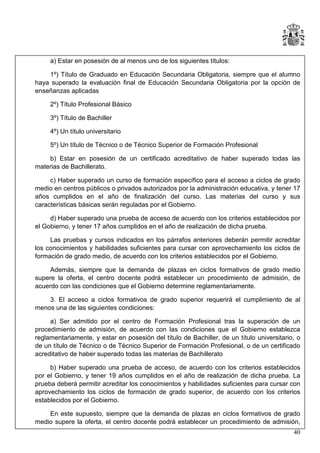 a) Estar en posesión de al menos uno de los siguientes títulos:
1º) Título de Graduado en Educación Secundaria Obligatoria, siempre que el alumno
haya superado la evaluación final de Educación Secundaria Obligatoria por la opción de
enseñanzas aplicadas
2º) Título Profesional Básico
3º) Título de Bachiller
4º) Un título universitario
5º) Un título de Técnico o de Técnico Superior de Formación Profesional
b) Estar en posesión de un certificado acreditativo de haber superado todas las
materias de Bachillerato.
c) Haber superado un curso de formación específico para el acceso a ciclos de grado
medio en centros públicos o privados autorizados por la administración educativa, y tener 17
años cumplidos en el año de finalización del curso. Las materias del curso y sus
características básicas serán reguladas por el Gobierno.
d) Haber superado una prueba de acceso de acuerdo con los criterios establecidos por
el Gobierno, y tener 17 años cumplidos en el año de realización de dicha prueba.
Las pruebas y cursos indicados en los párrafos anteriores deberán permitir acreditar
los conocimientos y habilidades suficientes para cursar con aprovechamiento los ciclos de
formación de grado medio, de acuerdo con los criterios establecidos por el Gobierno.
Además, siempre que la demanda de plazas en ciclos formativos de grado medio
supere la oferta, el centro docente podrá establecer un procedimiento de admisión, de
acuerdo con las condiciones que el Gobierno determine reglamentariamente.
3. El acceso a ciclos formativos de grado superior requerirá el cumplimiento de al
menos una de las siguientes condiciones:
a) Ser admitido por el centro de Formación Profesional tras la superación de un
procedimiento de admisión, de acuerdo con las condiciones que el Gobierno establezca
reglamentariamente, y estar en posesión del título de Bachiller, de un título universitario, o
de un título de Técnico o de Técnico Superior de Formación Profesional, o de un certificado
acreditativo de haber superado todas las materias de Bachillerato
b) Haber superado una prueba de acceso, de acuerdo con los criterios establecidos
por el Gobierno, y tener 19 años cumplidos en el año de realización de dicha prueba. La
prueba deberá permitir acreditar los conocimientos y habilidades suficientes para cursar con
aprovechamiento los ciclos de formación de grado superior, de acuerdo con los criterios
establecidos por el Gobierno.
En este supuesto, siempre que la demanda de plazas en ciclos formativos de grado
medio supere la oferta, el centro docente podrá establecer un procedimiento de admisión,
40

 