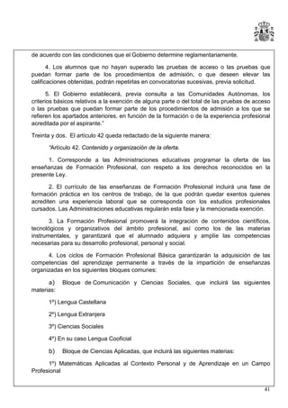 de acuerdo con las condiciones que el Gobierno determine reglamentariamente.
4. Los alumnos que no hayan superado las pruebas de acceso o las pruebas que
puedan formar parte de los procedimientos de admisión, o que deseen elevar las
calificaciones obtenidas, podrán repetirlas en convocatorias sucesivas, previa solicitud.
5. El Gobierno establecerá, previa consulta a las Comunidades Autónomas, los
criterios básicos relativos a la exención de alguna parte o del total de las pruebas de acceso
o las pruebas que puedan formar parte de los procedimientos de admisión a los que se
refieren los apartados anteriores, en función de la formación o de la experiencia profesional
acreditada por el aspirante.”
Treinta y dos. El artículo 42 queda redactado de la siguiente manera:
“Artículo 42. Contenido y organización de la oferta.
1. Corresponde a las Administraciones educativas programar la oferta de las
enseñanzas de Formación Profesional, con respeto a los derechos reconocidos en la
presente Ley.
2. El currículo de las enseñanzas de Formación Profesional incluirá una fase de
formación práctica en los centros de trabajo, de la que podrán quedar exentos quienes
acrediten una experiencia laboral que se corresponda con los estudios profesionales
cursados. Las Administraciones educativas regularán esta fase y la mencionada exención.
3. La Formación Profesional promoverá la integración de contenidos científicos,
tecnológicos y organizativos del ámbito profesional, así como los de las materias
instrumentales, y garantizará que el alumnado adquiera y amplíe las competencias
necesarias para su desarrollo profesional, personal y social.
4. Los ciclos de Formación Profesional Básica garantizarán la adquisición de las
competencias del aprendizaje permanente a través de la impartición de enseñanzas
organizadas en los siguientes bloques comunes:
a)
materias:

Bloque de Comunicación y Ciencias Sociales, que incluirá las siguientes

1º) Lengua Castellana
2º) Lengua Extranjera
3º) Ciencias Sociales
4º) En su caso Lengua Cooficial
b)

Bloque de Ciencias Aplicadas, que incluirá las siguientes materias:

1º) Matemáticas Aplicadas al Contexto Personal y de Aprendizaje en un Campo
Profesional
41

 