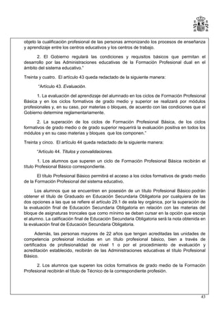 objeto la cualificación profesional de las personas armonizando los procesos de enseñanza
y aprendizaje entre los centros educativos y los centros de trabajo.
2. El Gobierno regulará las condiciones y requisitos básicos que permitan el
desarrollo por las Administraciones educativas de la Formación Profesional dual en el
ámbito del sistema educativo.”
Treinta y cuatro. El artículo 43 queda redactado de la siguiente manera:
“Artículo 43. Evaluación.
1. La evaluación del aprendizaje del alumnado en los ciclos de Formación Profesional
Básica y en los ciclos formativos de grado medio y superior se realizará por módulos
profesionales y, en su caso, por materias o bloques, de acuerdo con las condiciones que el
Gobierno determine reglamentariamente.
2. La superación de los ciclos de Formación Profesional Básica, de los ciclos
formativos de grado medio o de grado superior requerirá la evaluación positiva en todos los
módulos y en su caso materias y bloques que los componen.”
Treinta y cinco. El artículo 44 queda redactado de la siguiente manera:
“Artículo 44. Títulos y convalidaciones.
1. Los alumnos que superen un ciclo de Formación Profesional Básica recibirán el
título Profesional Básico correspondiente.
El título Profesional Básico permitirá el acceso a los ciclos formativos de grado medio
de la Formación Profesional del sistema educativo.
Los alumnos que se encuentren en posesión de un título Profesional Básico podrán
obtener el título de Graduado en Educación Secundaria Obligatoria por cualquiera de las
dos opciones a las que se refiere el artículo 29.1 de esta ley orgánica, por la superación de
la evaluación final de Educación Secundaria Obligatoria en relación con las materias del
bloque de asignaturas troncales que como mínimo se deban cursar en la opción que escoja
el alumno. La calificación final de Educación Secundaria Obligatoria será la nota obtenida en
la evaluación final de Educación Secundaria Obligatoria.
Además, las personas mayores de 22 años que tengan acreditadas las unidades de
competencia profesional incluidas en un título profesional básico, bien a través de
certificados de profesionalidad de nivel 1 o por el procedimiento de evaluación y
acreditación establecido, recibirán de las Administraciones educativas el título Profesional
Básico.
2. Los alumnos que superen los ciclos formativos de grado medio de la Formación
Profesional recibirán el título de Técnico de la correspondiente profesión.

43

 