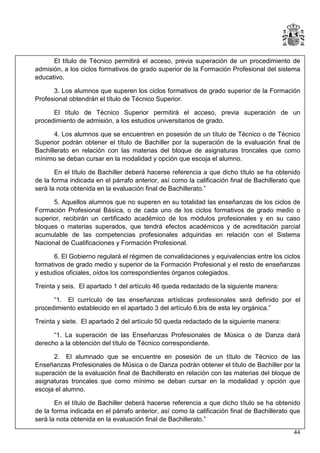 El título de Técnico permitirá el acceso, previa superación de un procedimiento de
admisión, a los ciclos formativos de grado superior de la Formación Profesional del sistema
educativo.
3. Los alumnos que superen los ciclos formativos de grado superior de la Formación
Profesional obtendrán el título de Técnico Superior.
El título de Técnico Superior permitirá el acceso, previa superación de un
procedimiento de admisión, a los estudios universitarios de grado.
4. Los alumnos que se encuentren en posesión de un título de Técnico o de Técnico
Superior podrán obtener el título de Bachiller por la superación de la evaluación final de
Bachillerato en relación con las materias del bloque de asignaturas troncales que como
mínimo se deban cursar en la modalidad y opción que escoja el alumno.
En el título de Bachiller deberá hacerse referencia a que dicho título se ha obtenido
de la forma indicada en el párrafo anterior, así como la calificación final de Bachillerato que
será la nota obtenida en la evaluación final de Bachillerato.”
5. Aquellos alumnos que no superen en su totalidad las enseñanzas de los ciclos de
Formación Profesional Básica, o de cada uno de los ciclos formativos de grado medio o
superior, recibirán un certificado académico de los módulos profesionales y en su caso
bloques o materias superados, que tendrá efectos académicos y de acreditación parcial
acumulable de las competencias profesionales adquiridas en relación con el Sistema
Nacional de Cualificaciones y Formación Profesional.
6. El Gobierno regulará el régimen de convalidaciones y equivalencias entre los ciclos
formativos de grado medio y superior de la Formación Profesional y el resto de enseñanzas
y estudios oficiales, oídos los correspondientes órganos colegiados.
Treinta y seis. El apartado 1 del artículo 46 queda redactado de la siguiente manera:
“1. El currículo de las enseñanzas artísticas profesionales será definido por el
procedimiento establecido en el apartado 3 del artículo 6.bis de esta ley orgánica.”
Treinta y siete. El apartado 2 del artículo 50 queda redactado de la siguiente manera:
“1. La superación de las Enseñanzas Profesionales de Música o de Danza dará
derecho a la obtención del título de Técnico correspondiente.
2. El alumnado que se encuentre en posesión de un título de Técnico de las
Enseñanzas Profesionales de Música o de Danza podrán obtener el título de Bachiller por la
superación de la evaluación final de Bachillerato en relación con las materias del bloque de
asignaturas troncales que como mínimo se deban cursar en la modalidad y opción que
escoja el alumno.
En el título de Bachiller deberá hacerse referencia a que dicho título se ha obtenido
de la forma indicada en el párrafo anterior, así como la calificación final de Bachillerato que
será la nota obtenida en la evaluación final de Bachillerato.”
44

 