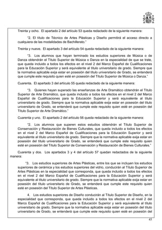 Treinta y ocho. El apartado 2 del artículo 53 queda redactado de la siguiente manera:
“2. El título de Técnico de Artes Plásticas y Diseño permitirá el acceso directo a
cualquiera de las modalidades de Bachillerato.”
Treinta y nueve. El apartado 3 del artículo 54 queda redactado de la siguiente manera:
“3. Los alumnos que hayan terminado los estudios superiores de Música o de
Danza obtendrán el Título Superior de Música o Danza en la especialidad de que se trate,
que queda incluido a todos los efectos en el nivel 2 del Marco Español de Cualificaciones
para la Educación Superior y será equivalente al título universitario de grado. Siempre que
la normativa aplicable exija estar en posesión del título universitario de Grado, se entenderá
que cumple este requisito quien esté en posesión del Título Superior de Música o Danza.”
Cuarenta. El apartado 3 del artículo 55 queda redactado de la siguiente manera:
“3. Quienes hayan superado las enseñanzas de Arte Dramático obtendrán el Título
Superior de Arte Dramático, que queda incluido a todos los efectos en el nivel 2 del Marco
Español de Cualificaciones para la Educación Superior y será equivalente al título
universitario de grado. Siempre que la normativa aplicable exija estar en posesión del título
universitario de Grado, se entenderá que cumple este requisito quien esté en posesión del
Título Superior de Arte Dramático.”
Cuarenta y uno. El apartado 2 del artículo 56 queda redactado de la siguiente manera:
“2. Los alumnos que superen estos estudios obtendrán el Título Superior de
Conservación y Restauración de Bienes Culturales, que queda incluido a todos los efectos
en el nivel 2 del Marco Español de Cualificaciones para la Educación Superior y será
equivalente al título universitario de grado. Siempre que la normativa aplicable exija estar en
posesión del título universitario de Grado, se entenderá que cumple este requisito quien
esté en posesión del Título Superior de Conservación y Restauración de Bienes Culturales.”
Cuarenta y dos. Los apartados 3 y 4 del artículo 57 quedan redactados de la siguiente
manera:
“3. Los estudios superiores de Artes Plásticas, entre los que se incluyen los estudios
superiores de cerámica y los estudios superiores del vidrio, conducirán al Título Superior de
Artes Plásticas en la especialidad que corresponda, que queda incluido a todos los efectos
en el nivel 2 del Marco Español de Cualificaciones para la Educación Superior y será
equivalente al título universitario de grado. Siempre que la normativa aplicable exija estar en
posesión del título universitario de Grado, se entenderá que cumple este requisito quien
esté en posesión del Título Superior de Artes Plásticas.
4. Los estudios superiores de Diseño conducirán al Título Superior de Diseño, en la
especialidad que corresponda, que queda incluido a todos los efectos en el nivel 2 del
Marco Español de Cualificaciones para la Educación Superior y será equivalente al título
universitario de grado. Siempre que la normativa aplicable exija estar en posesión del título
universitario de Grado, se entenderá que cumple este requisito quien esté en posesión del
45

 
