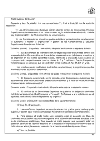 Título Superior de Diseño.”
Cuarenta y tres. Se añaden dos nuevos apartados 7 y 8 al artículo 58, con la siguiente
redacción:
“7. Las Administraciones educativas podrán adscribir centros de Enseñanzas Artísticas
Superiores mediante convenio a las Universidades, según lo indicado en el artículo 11 de la
Ley Orgánica 6/2001, de 21 de diciembre, de Universidades.
“8. Las Administraciones educativas podrán establecer procedimientos para favorecer
la autonomía y facilitar la organización y gestión de los Conservatorios y Escuelas
Superiores de Enseñanzas Artísticas.”
Cuarenta y cuatro. El apartado 1 del artículo 59 queda redactado de la siguiente manera:
“1. Las Enseñanzas de Idiomas tienen por objeto capacitar al alumnado para el uso
adecuado de los diferentes idiomas, fuera de las etapas ordinarias del sistema educativo, y
se organizan en los niveles siguientes: básico, intermedio y avanzado. Estos niveles se
corresponderán, respectivamente, con los niveles A, B y C del Marco Común Europeo de
Referencia para las Lenguas, que se subdividen en los niveles A1, A2, B1, B2, C1 y C2.
Las enseñanzas del nivel básico tendrán las características y la organización que las
Administraciones educativas determinen.”
Cuarenta y cinco. El apartado 1 del artículo 62 queda redactado de la siguiente manera:
“1. El Gobierno determinará, previa consulta a las Comunidades Autónomas, las
equivalencias entre los títulos de las Enseñanzas de Idiomas y el resto de los títulos de las
enseñanzas del sistema educativo.”
Cuarenta y seis. El apartado 4 del artículo 63 queda redactado de la siguiente manera:
“4. El currículo de las Enseñanzas Deportivas se ajustará a las exigencias derivadas
del Sistema Nacional de Cualificaciones y Formación Profesional y a lo establecido en el
apartado 3 del artículo 6.bis de la presente ley orgánica.”
Cuarenta y siete. El artículo 64 queda redactado de la siguiente manera:
“Artículo 64. Organización.
1. Las enseñanzas deportivas se estructurarán en dos grados, grado medio y grado
superior, y podrán estar referidas al Catálogo Nacional de Cualificaciones Profesionales.
2. Para acceder al grado medio será necesario estar en posesión del título
Graduado en Educación Secundaria Obligatoria en la opción de enseñanzas aplicadas o
la de enseñanzas académicas. Para acceder al grado superior será necesario estar
posesión del título de Técnico deportivo en la modalidad o especialidad deportiva que
determine por vía reglamentaria, y además de al menos uno de los siguientes títulos:

de
en
en
se

a) Título de Bachiller
46

 