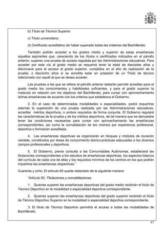 b) Título de Técnico Superior
c) Título universitario
d) Certificado acreditativo de haber superado todas las materias del Bachillerato
También podrán acceder a los grados medio y superior de estas enseñanzas
aquellos aspirantes que, careciendo de los títulos o certificados indicados en el párrafo
anterior, superen una prueba de acceso regulada por las Administraciones educativas. Para
acceder por esta vía al grado medio se requerirá tener la edad de diecisiete años y
diecinueve para el acceso al grado superior, cumplidos en el año de realización de la
prueba, o dieciocho años si se acredita estar en posesión de un Título de técnico
relacionado con aquél al que se desea acceder.
Las pruebas a las que se refiere el párrafo anterior deberán permitir acreditar para el
grado medio los conocimientos y habilidades suficientes, y para el grado superior la
madurez en relación con los objetivos del Bachillerato, para cursar con aprovechamiento
dichas enseñanzas de acuerdo con los criterios que establezca el Gobierno.
3. En el caso de determinadas modalidades o especialidades, podrá requerirse
además la superación de una prueba realizada por las Administraciones educativas,
acreditar méritos deportivos, o ambos requisitos de forma conjunta. El Gobierno regulará
las características de la prueba y de los méritos deportivos, de tal manera que se demuestre
tener las condiciones necesarias para cursar con aprovechamiento las enseñanzas
correspondientes, así como la convalidación de los mismos por experiencia profesional,
deportiva o formación acreditada.
4. Las enseñanzas deportivas se organizarán en bloques y módulos de duración
variable, constituidos por áreas de conocimiento teórico-prácticas adecuadas a los diversos
campos profesionales y deportivos.
5. El Gobierno, previa consulta a las Comunidades Autónomas, establecerá las
titulaciones correspondientes a los estudios de enseñanzas deportivas, los aspectos básicos
del currículo de cada una de ellas y los requisitos mínimos de los centros en los que podrán
impartirse las enseñanzas respectivas.”
Cuarenta y ocho. El artículo 65 queda redactado de la siguiente manera:
“Artículo 65. Titulaciones y convalidaciones
1. Quienes superen las enseñanzas deportivas del grado medio recibirán el título de
Técnico Deportivo en la modalidad o especialidad deportiva correspondiente.
2. Quienes superen las enseñanzas deportivas del grado superior recibirán el título
de Técnico Deportivo Superior en la modalidad o especialidad deportiva correspondiente.
3. El título de Técnico Deportivo permitirá el acceso a todas las modalidades de
Bachillerato.
47

 