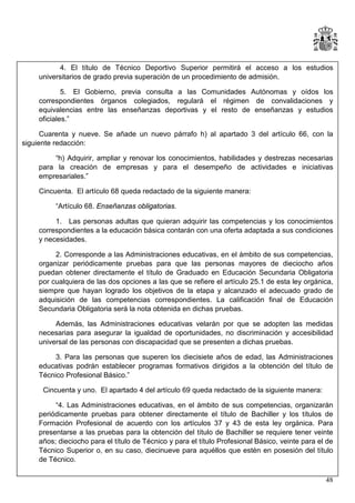 4. El título de Técnico Deportivo Superior permitirá el acceso a los estudios
universitarios de grado previa superación de un procedimiento de admisión.
5. El Gobierno, previa consulta a las Comunidades Autónomas y oídos los
correspondientes órganos colegiados, regulará el régimen de convalidaciones y
equivalencias entre las enseñanzas deportivas y el resto de enseñanzas y estudios
oficiales.”
Cuarenta y nueve. Se añade un nuevo párrafo h) al apartado 3 del artículo 66, con la
siguiente redacción:
“h) Adquirir, ampliar y renovar los conocimientos, habilidades y destrezas necesarias
para la creación de empresas y para el desempeño de actividades e iniciativas
empresariales.”
Cincuenta. El artículo 68 queda redactado de la siguiente manera:
“Artículo 68. Enseñanzas obligatorias.
1. Las personas adultas que quieran adquirir las competencias y los conocimientos
correspondientes a la educación básica contarán con una oferta adaptada a sus condiciones
y necesidades.
2. Corresponde a las Administraciones educativas, en el ámbito de sus competencias,
organizar periódicamente pruebas para que las personas mayores de dieciocho años
puedan obtener directamente el título de Graduado en Educación Secundaria Obligatoria
por cualquiera de las dos opciones a las que se refiere el artículo 25.1 de esta ley orgánica,
siempre que hayan logrado los objetivos de la etapa y alcanzado el adecuado grado de
adquisición de las competencias correspondientes. La calificación final de Educación
Secundaria Obligatoria será la nota obtenida en dichas pruebas.
Además, las Administraciones educativas velarán por que se adopten las medidas
necesarias para asegurar la igualdad de oportunidades, no discriminación y accesibilidad
universal de las personas con discapacidad que se presenten a dichas pruebas.
3. Para las personas que superen los diecisiete años de edad, las Administraciones
educativas podrán establecer programas formativos dirigidos a la obtención del título de
Técnico Profesional Básico.”
Cincuenta y uno. El apartado 4 del artículo 69 queda redactado de la siguiente manera:
“4. Las Administraciones educativas, en el ámbito de sus competencias, organizarán
periódicamente pruebas para obtener directamente el título de Bachiller y los títulos de
Formación Profesional de acuerdo con los artículos 37 y 43 de esta ley orgánica. Para
presentarse a las pruebas para la obtención del título de Bachiller se requiere tener veinte
años; dieciocho para el título de Técnico y para el título Profesional Básico, veinte para el de
Técnico Superior o, en su caso, diecinueve para aquéllos que estén en posesión del título
de Técnico.
48

 