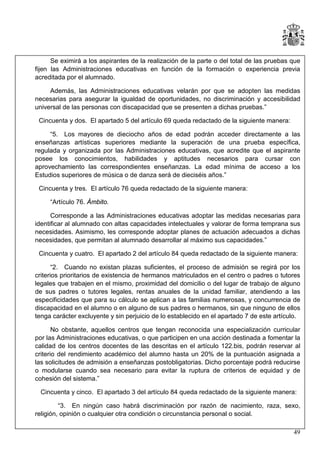 Se eximirá a los aspirantes de la realización de la parte o del total de las pruebas que
fijen las Administraciones educativas en función de la formación o experiencia previa
acreditada por el alumnado.
Además, las Administraciones educativas velarán por que se adopten las medidas
necesarias para asegurar la igualdad de oportunidades, no discriminación y accesibilidad
universal de las personas con discapacidad que se presenten a dichas pruebas.”
Cincuenta y dos. El apartado 5 del artículo 69 queda redactado de la siguiente manera:
“5. Los mayores de dieciocho años de edad podrán acceder directamente a las
enseñanzas artísticas superiores mediante la superación de una prueba específica,
regulada y organizada por las Administraciones educativas, que acredite que el aspirante
posee los conocimientos, habilidades y aptitudes necesarios para cursar con
aprovechamiento las correspondientes enseñanzas. La edad mínima de acceso a los
Estudios superiores de música o de danza será de dieciséis años.”
Cincuenta y tres. El artículo 76 queda redactado de la siguiente manera:
“Artículo 76. Ámbito.
Corresponde a las Administraciones educativas adoptar las medidas necesarias para
identificar al alumnado con altas capacidades intelectuales y valorar de forma temprana sus
necesidades. Asimismo, les corresponde adoptar planes de actuación adecuados a dichas
necesidades, que permitan al alumnado desarrollar al máximo sus capacidades.”
Cincuenta y cuatro. El apartado 2 del artículo 84 queda redactado de la siguiente manera:
“2. Cuando no existan plazas suficientes, el proceso de admisión se regirá por los
criterios prioritarios de existencia de hermanos matriculados en el centro o padres o tutores
legales que trabajen en el mismo, proximidad del domicilio o del lugar de trabajo de alguno
de sus padres o tutores legales, rentas anuales de la unidad familiar, atendiendo a las
especificidades que para su cálculo se aplican a las familias numerosas, y concurrencia de
discapacidad en el alumno o en alguno de sus padres o hermanos, sin que ninguno de ellos
tenga carácter excluyente y sin perjuicio de lo establecido en el apartado 7 de este artículo.
No obstante, aquellos centros que tengan reconocida una especialización curricular
por las Administraciones educativas, o que participen en una acción destinada a fomentar la
calidad de los centros docentes de las descritas en el artículo 122.bis, podrán reservar al
criterio del rendimiento académico del alumno hasta un 20% de la puntuación asignada a
las solicitudes de admisión a enseñanzas postobligatorias. Dicho porcentaje podrá reducirse
o modularse cuando sea necesario para evitar la ruptura de criterios de equidad y de
cohesión del sistema.”
Cincuenta y cinco. El apartado 3 del artículo 84 queda redactado de la siguiente manera:
“3. En ningún caso habrá discriminación por razón de nacimiento, raza, sexo,
religión, opinión o cualquier otra condición o circunstancia personal o social.
49

 