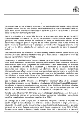 V
La finalización de un ciclo económico expansivo y sus inevitables consecuencias presupuestarias
no pueden ser una coartada para eludir las necesarias reformas de nuestro sistema educativo. El
costo de no asumir estas responsabilidades no sería otro que el de ver aumentar la exclusión
social y el deterioro de la competitividad.
Desde la transición a la democracia, España ha alcanzado unas tasas de escolarización
prácticamente del 100% desde los 3 años y ha desarrollado los instrumentos necesarios para
garantizar unos niveles mínimos de educación al cubrir las necesidades básicas de los
estudiantes y asegurar, para el conjunto de los centros docentes, unos niveles mínimos de
calidad mediante el establecimiento de criterios de uniformidad. Debemos pues considerar como
un logro de las últimas décadas la universalización de la educación, así como la educación
inclusiva.
Las diferencias entre los alumnos de un mismo centro y entre los distintos centros indican que
tenemos un sistema educativo más homogéneo que la media, lo que se traduce en un índice de
equidad superior a la media de la OCDE.
Sin embargo, el sistema actual no permite progresar hacia una mejora de la calidad educativa,
como ponen en evidencia los resultados obtenidos por los alumnos en las pruebas de evaluación
internacionales como PISA (Programme for International Student Assessment), las elevadas
tasas de abandono temprano de la educación y la formación, y el reducido número de
estudiantes que alcanza la excelencia. La objetividad de los estudios comparativos
internacionales, que reflejan como mínimo el estancamiento del sistema, llevan a la conclusión de
que es necesaria una reforma del sistema educativo que huya de los debates ideológicos que
han dificultado el avance en los últimos años. Es necesaria una reforma sensata, práctica, que
permita desarrollar al máximo el potencial de cada alumno.
Los resultados de 2011, difundidos por EUROSTAT (Statistical Office of the European
Communities) en relación con los indicadores educativos de la Estrategia Europa 2020, destacan
con claridad el abandono educativo temprano como una de las debilidades del sistema educativo
español, al situar la tasa de abandono en el 26,5% en 2011, con tendencia al descenso pero muy
lejos del valor medio europeo actual (13,5%) y del objetivo del 10% fijado para 2020.
Por otra parte, el Informe PISA 2009 arroja unos resultados para España que ponen de relieve el
nivel insuficiente obtenido en comprensión lectora, competencia matemática y competencia
científica, muy alejado del promedio de los países de la OCDE.
La Estrategia de la Unión Europea para un crecimiento inteligente, sostenible e integrador ha
establecido para el horizonte 2020 cinco ambiciosos objetivos en materia de empleo, innovación,
educación, integración social y clima/energía y ha cuantificado los objetivos educativos que debe
conseguir por la Unión Europea para mejorar los niveles de educación: en el año 2020, la Unión
Europea deberá reducir el abandono escolar a menos de un 10% y, como mínimo, al menos el
5

 