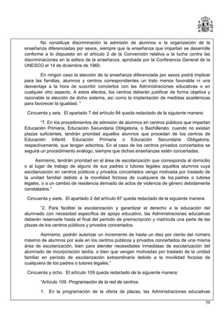 No constituye discriminación la admisión de alumnos o la organización de la
enseñanza diferenciadas por sexos, siempre que la enseñanza que impartan se desarrolle
conforme a lo dispuesto en el artículo 2 de la Convención relativa a la lucha contra las
discriminaciones en la esfera de la enseñanza, aprobada por la Conferencia General de la
UNESCO el 14 de diciembre de 1960.
En ningún caso la elección de la enseñanza diferenciada por sexos podrá implicar
para las familias, alumnos y centros correspondientes un trato menos favorable ni una
desventaja a la hora de suscribir conciertos con las Administraciones educativas o en
cualquier otro aspecto. A estos efectos, los centros deberán justificar de forma objetiva y
razonable la elección de dicho sistema, así como la implantación de medidas académicas
para favorecer la igualdad. ”
Cincuenta y seis. El apartado 7 del artículo 84 queda redactado de la siguiente manera:
“7. En los procedimientos de admisión de alumnos en centros públicos que impartan
Educación Primaria, Educación Secundaria Obligatoria, o Bachillerato, cuando no existan
plazas suficientes, tendrán prioridad aquellos alumnos que procedan de los centros de
Educación Infantil, Educación Primaria o Educación Secundaria Obligatoria,
respectivamente, que tengan adscritos. En el caso de los centros privados concertados se
seguirá un procedimiento análogo, siempre que dichas enseñanzas estén concertadas.
Asimismo, tendrán prioridad en el área de escolarización que corresponda al domicilio
o al lugar de trabajo de alguno de sus padres o tutores legales aquellos alumnos cuya
escolarización en centros públicos y privados concertados venga motivada por traslado de
la unidad familiar debido a la movilidad forzosa de cualquiera de los padres o tutores
legales, o a un cambio de residencia derivado de actos de violencia de género debidamente
constatados.”
Cincuenta y siete. El apartado 2 del artículo 87 queda redactado de la siguiente manera:
“2. Para facilitar la escolarización y garantizar el derecho a la educación del
alumnado con necesidad específica de apoyo educativo, las Administraciones educativas
deberán reservarle hasta el final del período de preinscripción y matrícula una parte de las
plazas de los centros públicos y privados concertados.
Asimismo, podrán autorizar un incremento de hasta un diez por ciento del número
máximo de alumnos por aula en los centros públicos y privados concertados de una misma
área de escolarización, bien para atender necesidades inmediatas de escolarización del
alumnado de incorporación tardía, o bien que vengan motivadas por traslado de la unidad
familiar en período de escolarización extraordinaria debido a la movilidad forzosa de
cualquiera de los padres o tutores legales.”
Cincuenta y ocho. El artículo 109 queda redactado de la siguiente manera:
“Artículo 109. Programación de la red de centros.
1.

En la programación de la oferta de plazas, las Administraciones educativas
50

 